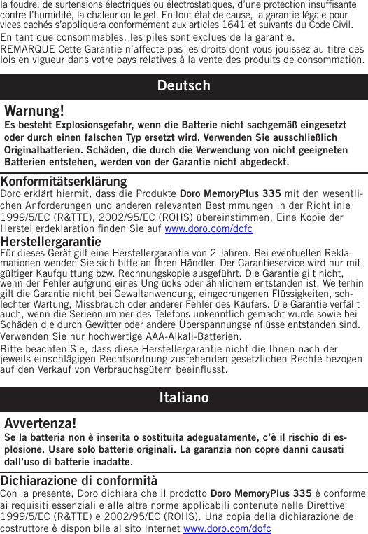 la foudre, de surtensions électriques ou électrostatiques, d’une protection insufsante contre l’humidité, la chaleur ou le gel. En tout état de cause, la garantie légale pour vices cachés s’appliquera conformément aux articles 1641 et suivants du Code Civil.En tant que consommables, les piles sont exclues de la garantie.REMARQUE Cette Garantie n’affecte pas les droits dont vous jouissez au titre des lois en vigueur dans votre pays relatives à la vente des produits de consommation.DeutschWarnung!Es besteht Explosionsgefahr, wenn die Batterie nicht sachgemäß eingesetzt oder durch einen falschen Typ ersetzt wird. Verwenden Sie ausschließlich Originalbatterien. Schäden, die durch die Verwendung von nicht geeigneten Batterien entstehen, werden von der Garantie nicht abgedeckt.Konformitätserklärung Doro erklärt hiermit, dass die Produkte Doro MemoryPlus 335 mit den wesentli-chen Anforderungen und anderen relevanten Bestimmungen in der Richtlinie 1999/5/EC (R&amp;TTE), 2002/95/EC (ROHS) übereinstimmen. Eine Kopie der Herstellerdeklaration nden Sie auf www.doro.com/dofcHerstellergarantieFür dieses Gerät gilt eine Herstellergarantie von 2 Jahren. Bei eventuellen Rekla-mationen wenden Sie sich bitte an Ihren Händler. Der Garantieservice wird nur mit gültiger Kaufquittung bzw. Rechnungskopie ausgeführt. Die Garantie gilt nicht, wenn der Fehler aufgrund eines Unglücks oder ähnlichem entstanden ist. Weiterhin gilt die Garantie nicht bei Gewaltanwendung, eingedrungenen Flüssigkeiten, sch-lechter Wartung, Missbrauch oder anderer Fehler des Käufers. Die Garantie verfällt auch, wenn die Seriennummer des Telefons unkenntlich gemacht wurde sowie bei Schäden die durch Gewitter oder andere Überspannungseinüsse entstanden sind.Verwenden Sie nur hochwertige AAA-Alkali-Batterien.Bitte beachten Sie, dass diese Herstellergarantie nicht die Ihnen nach der jeweils einschlägigen Rechtsordnung zustehenden gesetzlichen Rechte bezogen auf den Verkauf von Verbrauchsgütern beeinusst.ItalianoAvvertenza!Se la batteria non è inserita o sostituita adeguatamente, c’è il rischio di es-plosione. Usare solo batterie originali. La garanzia non copre danni causati dall’uso di batterie inadatte.Dichiarazione di conformità Con la presente, Doro dichiara che il prodotto Doro MemoryPlus 335 è conforme ai requisiti essenziali e alle altre norme applicabili contenute nelle Direttive 1999/5/EC (R&amp;TTE) e 2002/95/EC (ROHS). Una copia della dichiarazione del costruttore è disponibile al sito Internet www.doro.com/dofc