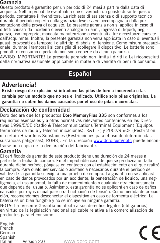 GaranziaQuesto prodotto è garantito per un periodo di 24 mesi a partire dalla data di acquisto. Nell’improbabile eventualità che si verichi un guasto durante questo periodo, contattare il rivenditore. La richiesta di assistenza o di supporto tecnico durante il periodo coperto dalla garanzia deve essere accompagnata dalla pre-sentazione della prova di acquisto. La presente garanzia non si applica in caso di difetti causati da incidenti o eventi analoghi o danni, ingresso di liquidi, negli-genza, uso improprio, mancata manutenzione o eventuali altre circostanze causate dall’acquirente. Inoltre, la presente garanzia non verrà applicata in caso di eventuali guasti provocati da temporali o altri tipi di sbalzi di tensione. Come misura precauzi-onale, durante i temporali si consiglia di scollegare il dispositivo. Le batterie sono prodotti di consumo e pertanto non sono coperte da alcuna garanzia.AVVISO IMPORTANTE! La presente garanzia non limita i diritti a Lei riconosciuti dalla normativa nazionale applicabile in materia di vendita di beni di consumo.EspañolAdvertencia!Existe riesgo de explosión si introduce las pilas de forma incorrecta o las cambia por un modelo que no sea el indicado. Utilice solo pilas originales. La garantía no cubre los daños causados por el uso de pilas incorrectas.Declaración de conformidad Doro declara que los productos Doro MemoryPlus 335 son conformes a los requisitos esenciales y a otras normativas relevantes contenidas en las Direc-tivas 1999/5/CE (Radio &amp; Telecommunications Terminal Equipment (Equipos terminales de radio y telecomunicaciones), R&amp;TTE) y 2002/95/CE (Restriction of certain Hazardous Substances (Restricciones para el uso de determinadas sustancias peligrosas), ROHS). En la dirección www.doro.com/dofc puede encon-trarse una copia de la declaración del fabricante.GarantiaEl certicado de garantía de este producto tiene una duración de 24 meses a partir de la fecha de compra. En el improbable caso de que se produzca un fallo durante dicho período, póngase en contacto con el establecimiento en el que realizó la compra. Para cualquier servicio o asistencia necesarios durante el período de validez de la garantía se exigirá una prueba de compra. La garantía no se aplicará en caso de daños provocados por un accidente, la penetración de líquido, una neg-ligencia, el uso anormal, la falta de mantenimiento o cualquier otra circunstancia que dependa del usuario. Asimismo, esta garantía no se aplicará en caso de daños causados por rayos o cualquier otra uctuación de tensión. Como medida de precau-ción, recomendamos desconectar el dispositivo en caso de tormenta eléctrica. La batería es un bien fungible y no se incluye en ninguna garantía.NOTA: La presente Garantía no afecta a sus derechos legales (obligatorios) en virtud de la legislación nacional aplicable relativa a la comercialización de productos para el consumo.EnglishFrenchGermanSpanishItalian  Version 2.0