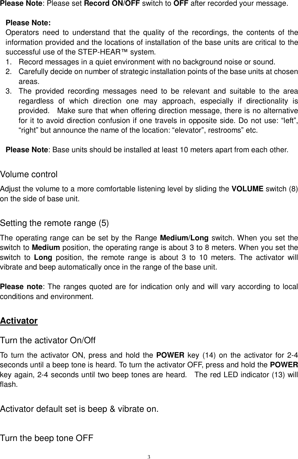   3Please Note: Please set Record ON/OFF switch to OFF after recorded your message.  Please Note: Operators need to understand that the quality of the recordings, the contents of the information provided and the locations of installation of the base units are critical to the successful use of the STEP-HEAR™ system. 1. Record messages in a quiet environment with no background noise or sound. 2. Carefully decide on number of strategic installation points of the base units at chosen areas. 3. The provided recording messages need to be relevant and suitable to the area regardless of which direction one may approach, especially if directionality is provided.  Make sure that when offering direction message, there is no alternative for it to avoid direction confusion if one travels in opposite side. Do not use: “left”, “right” but announce the name of the location: “elevator”, restrooms” etc.   Please Note: Base units should be installed at least 10 meters apart from each other.  Volume control Adjust the volume to a more comfortable listening level by sliding the VOLUME switch (8) on the side of base unit.   Setting the remote range (5) The operating range can be set by the Range Medium/Long switch. When you set the switch to Medium position, the operating range is about 3 to 8 meters. When you set the switch to  Long position, the remote range is about 3 to 10 meters. The activator will vibrate and beep automatically once in the range of the base unit.  Please note: The ranges quoted are for indication only and will vary according to local conditions and environment.  Activator Turn the activator On/Off To turn the activator ON, press and hold the  POWER key (14) on the activator for 2-4 seconds until a beep tone is heard. To turn the activator OFF, press and hold the POWER key again, 2-4 seconds until two beep tones are heard.  The red LED indicator (13) will flash.   Activator default set is beep &amp; vibrate on.   Turn the beep tone OFF 