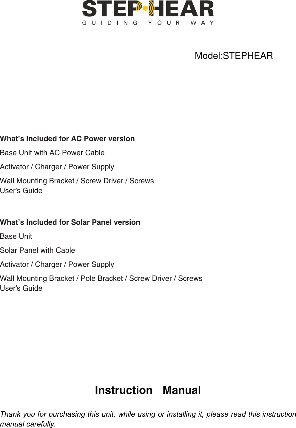         What’s Included for AC Power version Base Unit with AC Power CableActivator / Charger / Power Supply Wall Mounting Bracket / Screw Driver / ScrewsUser’s Guide   What’s Included for Solar Panel version Base Unit Solar Panel with Cable Activator / Charger / Power Supply Wall Mounting Bracket / Pole Bracket / Screw Driver / ScrewsUser’s Guide          Instruction Manual  Thank you for purchasing this unit, while using or installing it, please read this instruction manual carefully.  Model:STEPHEAR