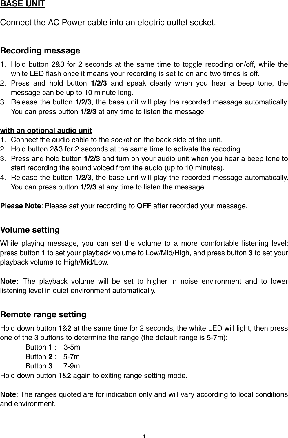 BASE UNIT Connect the AC Power cable into an electric outlet socket.  Recording message 1. Hold button 2&amp;3 for 2 seconds at the same time to toggle recoding on/off, while the white LED flash once it means your recording is set to on and two times is off.   2. Press and hold button 1/2/3 and speak clearly when you hear a beep tone, the message can be up to 10 minute long. 3. Release the button 1/2/3, the base unit will play the recorded message automatically. You can press button 1/2/3 at any time to listen the message.  with an optional audio unit 1. Connect the audio cable to the socket on the back side of the unit. 2. Hold button 2&amp;3 for 2 seconds at the same time to activate the recoding.   3. Press and hold button 1/2/3 and turn on your audio unit when you hear a beep tone to start recording the sound voiced from the audio (up to 10 minutes). 4. Release the button 1/2/3, the base unit will play the recorded message automatically. You can press button 1/2/3 at any time to listen the message.  Please Note: Please set your recording to OFF after recorded your message.  Volume setting While playing message, you can set the volume to a more comfortable listening level: press button 1 to set your playback volume to Low/Mid/High, and press button 3 to set your playback volume to High/Mid/Low.   Note: The playback volume will be set to higher in noise environment and to lower listening level in quiet environment automatically.  Remote range setting Hold down button 1&amp;2 at the same time for 2 seconds, the white LED will light, then press one of the 3 buttons to determine the range (the default range is 5-7m): Button 1 : 3-5m        Button 2 :  5-7m        Button 3:   7-9m  Hold down button 1&amp;2 again to exiting range setting mode.  Note: The ranges quoted are for indication only and will vary according to local conditions and environment.   4