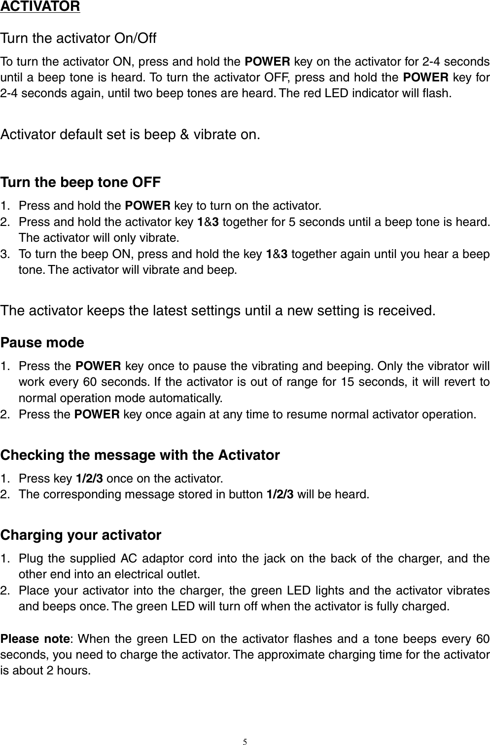 ACTIVATOR Turn the activator On/Off To turn the activator ON, press and hold the POWER key on the activator for 2-4 seconds until a beep tone is heard. To turn the activator OFF, press and hold the POWER key for 2-4 seconds again, until two beep tones are heard. The red LED indicator will flash.    Activator default set is beep &amp; vibrate on.    Turn the beep tone OFF 1. Press and hold the POWER key to turn on the activator. 2. Press and hold the activator key 1&amp;3 together for 5 seconds until a beep tone is heard. The activator will only vibrate. 3. To turn the beep ON, press and hold the key 1&amp;3 together again until you hear a beep tone. The activator will vibrate and beep.    The activator keeps the latest settings until a new setting is received. Pause mode 1. Press the POWER key once to pause the vibrating and beeping. Only the vibrator will work every 60 seconds. If the activator is out of range for 15 seconds, it will revert to normal operation mode automatically.   2. Press the POWER key once again at any time to resume normal activator operation.  Checking the message with the Activator 1. Press key 1/2/3 once on the activator. 2. The corresponding message stored in button 1/2/3 will be heard.  Charging your activator   1. Plug the supplied AC adaptor cord into the jack on the back of the charger, and the other end into an electrical outlet. 2. Place your activator into the charger, the green LED lights and the activator vibrates and beeps once. The green LED will turn off when the activator is fully charged.  Please note: When the green LED on the activator flashes and a tone beeps every 60 seconds, you need to charge the activator. The approximate charging time for the activator is about 2 hours.    5