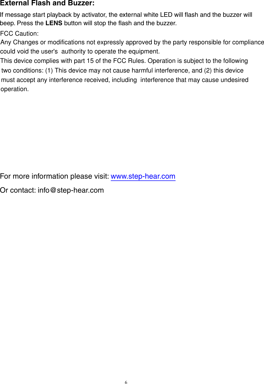 External Flash and Buzzer: If message start playback by activator, the external white LED will flash and the buzzer will beep. Press the LENS button will stop the flash and the buzzer.    For more information please visit: www.step-hear.comOr contact: info@step-hear.com        6Any Changes or modifications not expressly approved by the party responsible for compliance FCC Caution:could void the user&apos;s  authority to operate the equipment.   This device complies with part 15 of the FCC Rules. Operation is subject to the followingtwo conditions: (1) This device may not cause harmful interference, and (2) this device must accept any interference received, including  interference that may cause undesired operation.  