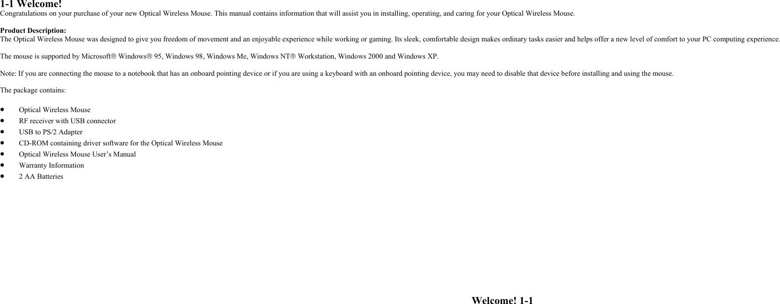 1-1 Welcome!Congratulations on your purchase of your new Optical Wireless Mouse. This manual contains information that will assist you in installing, operating, and caring for your Optical Wireless Mouse.Product Description:The Optical Wireless Mouse was designed to give you freedom of movement and an enjoyable experience while working or gaming. Its sleek, comfortable design makes ordinary tasks easier and helps offer a new level of comfort to your PC computing experience.The mouse is supported by Microsoft Windows 95, Windows 98, Windows Me, Windows NT Workstation, Windows 2000 and Windows XP.Note: If you are connecting the mouse to a notebook that has an onboard pointing device or if you are using a keyboard with an onboard pointing device, you may need to disable that device before installing and using the mouse.The package contains:• Optical Wireless Mouse• RF receiver with USB connector• USB to PS/2 Adapter• CD-ROM containing driver software for the Optical Wireless Mouse• Optical Wireless Mouse User’s Manual• Warranty Information• 2 AA BatteriesWelcome! 1-1