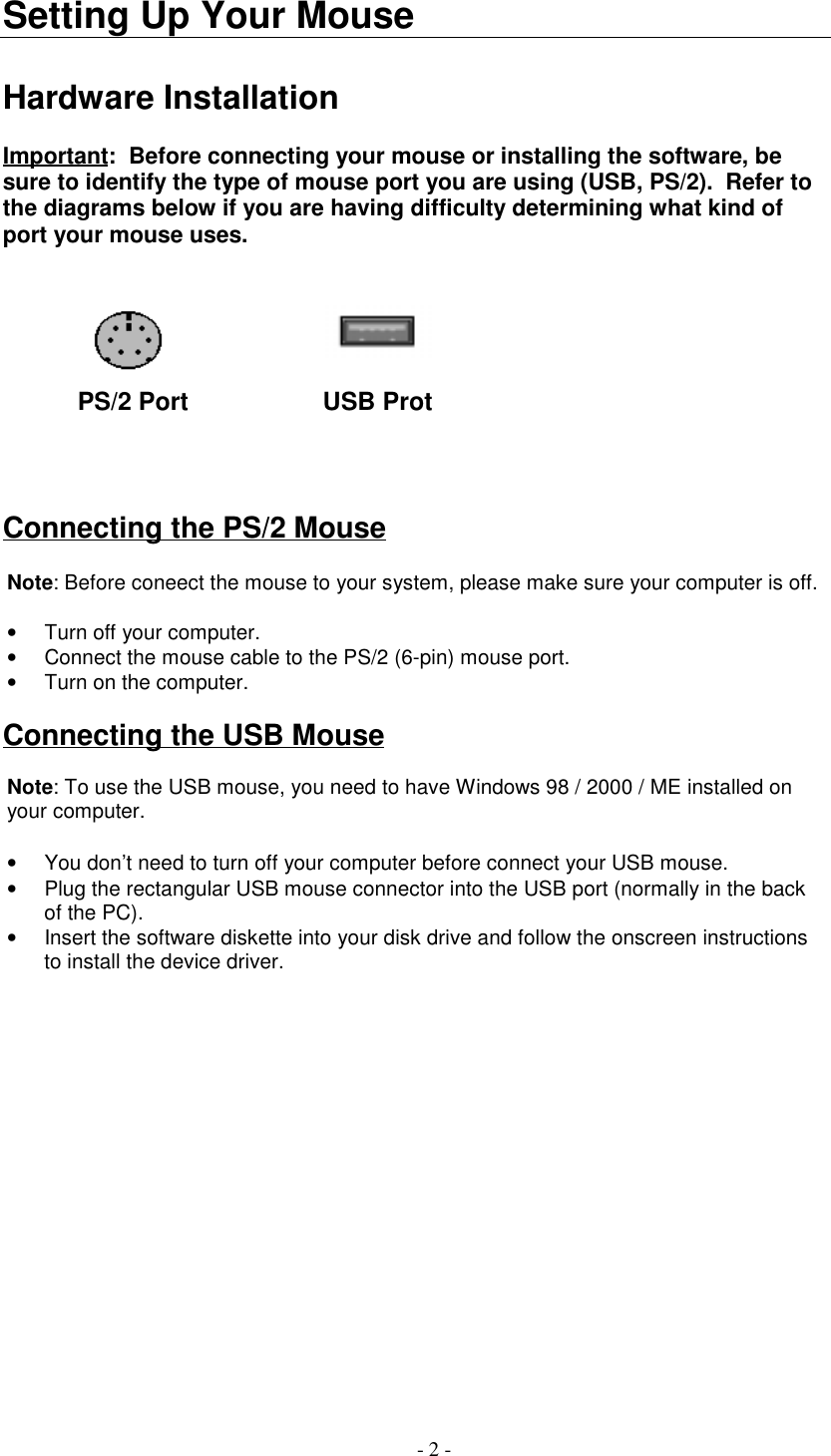 - 2 -Setting Up Your MouseHardware InstallationImportant:  Before connecting your mouse or installing the software, besure to identify the type of mouse port you are using (USB, PS/2).  Refer tothe diagrams below if you are having difficulty determining what kind ofport your mouse uses.         PS/2 Port            USB ProtConnecting the PS/2 MouseNote: Before coneect the mouse to your system, please make sure your computer is off.•  Turn off your computer.•  Connect the mouse cable to the PS/2 (6-pin) mouse port.•  Turn on the computer.  Connecting the USB MouseNote: To use the USB mouse, you need to have Windows 98 / 2000 / ME installed onyour computer.•  You don’t need to turn off your computer before connect your USB mouse.•  Plug the rectangular USB mouse connector into the USB port (normally in the backof the PC).•  Insert the software diskette into your disk drive and follow the onscreen instructionsto install the device driver.