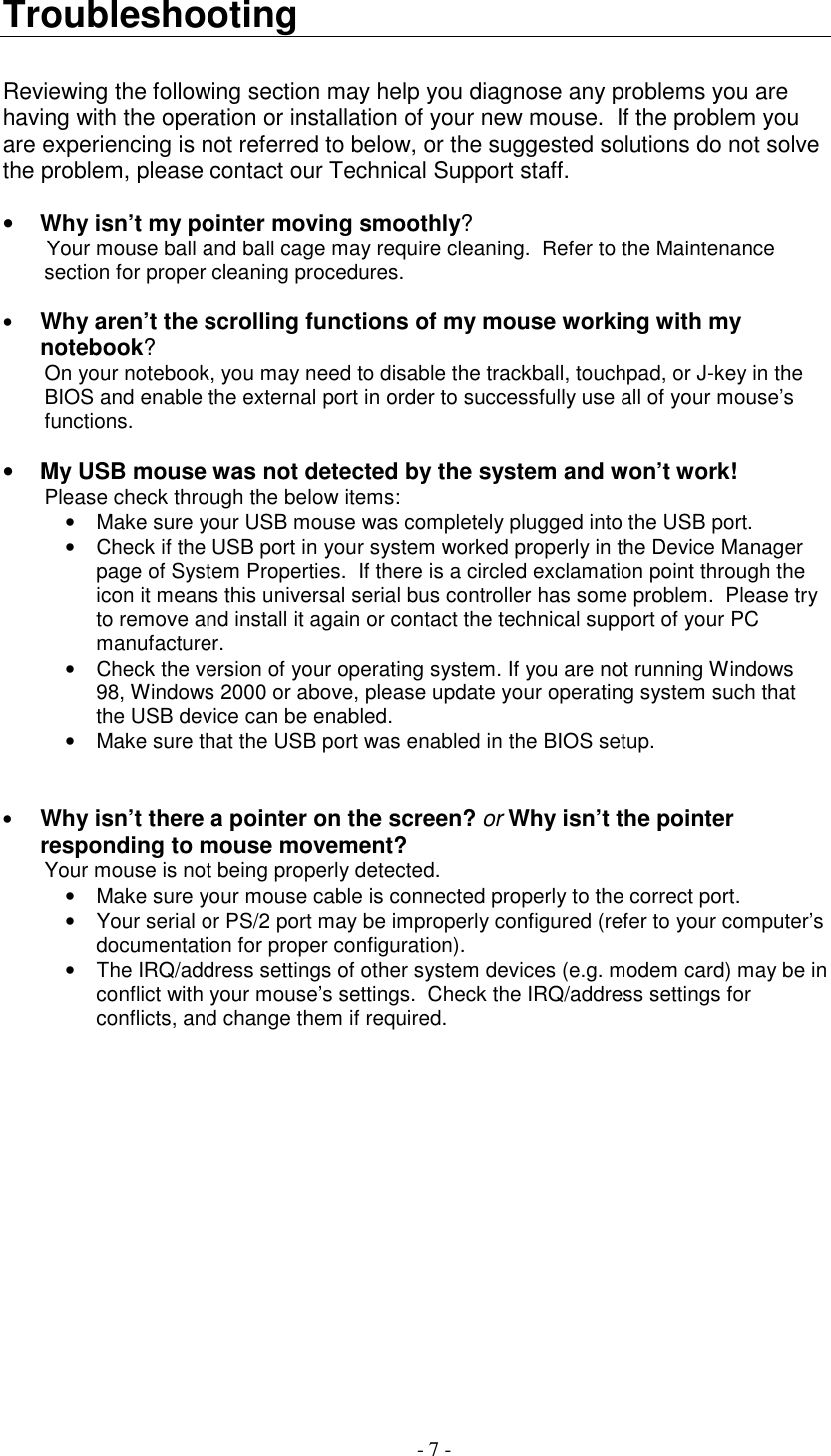 - 7 -TroubleshootingReviewing the following section may help you diagnose any problems you arehaving with the operation or installation of your new mouse.  If the problem youare experiencing is not referred to below, or the suggested solutions do not solvethe problem, please contact our Technical Support staff.• Why isn’t my pointer moving smoothly?Your mouse ball and ball cage may require cleaning.  Refer to the Maintenancesection for proper cleaning procedures.• Why aren’t the scrolling functions of my mouse working with mynotebook?On your notebook, you may need to disable the trackball, touchpad, or J-key in theBIOS and enable the external port in order to successfully use all of your mouse’sfunctions.• My USB mouse was not detected by the system and won’t work!Please check through the below items:•  Make sure your USB mouse was completely plugged into the USB port.•  Check if the USB port in your system worked properly in the Device Managerpage of System Properties.  If there is a circled exclamation point through theicon it means this universal serial bus controller has some problem.  Please tryto remove and install it again or contact the technical support of your PCmanufacturer.•  Check the version of your operating system. If you are not running Windows98, Windows 2000 or above, please update your operating system such thatthe USB device can be enabled.•  Make sure that the USB port was enabled in the BIOS setup.• Why isn’t there a pointer on the screen? or Why isn’t the pointerresponding to mouse movement?Your mouse is not being properly detected.•  Make sure your mouse cable is connected properly to the correct port.•  Your serial or PS/2 port may be improperly configured (refer to your computer’sdocumentation for proper configuration).•  The IRQ/address settings of other system devices (e.g. modem card) may be inconflict with your mouse’s settings.  Check the IRQ/address settings forconflicts, and change them if required.