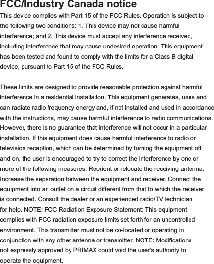 FCC/Industry Canada noticeThis device complies with Part 15 of the FCC Rules. Operation is subject to the following two conditions: 1. This device may not cause harmful interference; and 2. This device must accept any interference received, including interference that may cause undesired operation. This equipment has been tested and found to comply with the limits for a Class B digital device, pursuant to Part 15 of the FCC Rules.These limits are designed to provide reasonable protection against harmfulinterference in a residential installation. This equipment generates, uses and can radiate radio frequency energy and, if not installed and used in accordance with the instructions, may cause harmful interference to radio communications. However, there is no guarantee that interference will not occur in a particular installation. If this equipment does cause harmful interference to radio or television reception, which can be determined by turning the equipment off and on, the user is encouraged to try to correct the interference by one or more of the following measures: Reorient or relocate the receiving antenna. Increase the separation between the equipment and receiver. Connect the equipment into an outlet on a circuit different from that to which the receiver is connected. Consult the dealer or an experienced radio/TV technicianfor help. NOTE: FCC Radiation Exposure Statement: This equipment complies with FCC radiation exposure limits set forth for an uncontrolled environment. This transmitter must not be co-located or operating in conjunction with any other antenna or transmitter. NOTE: Modifications not expressly approved by PRIMAX could void the user&apos;s authority to operate the equipment.