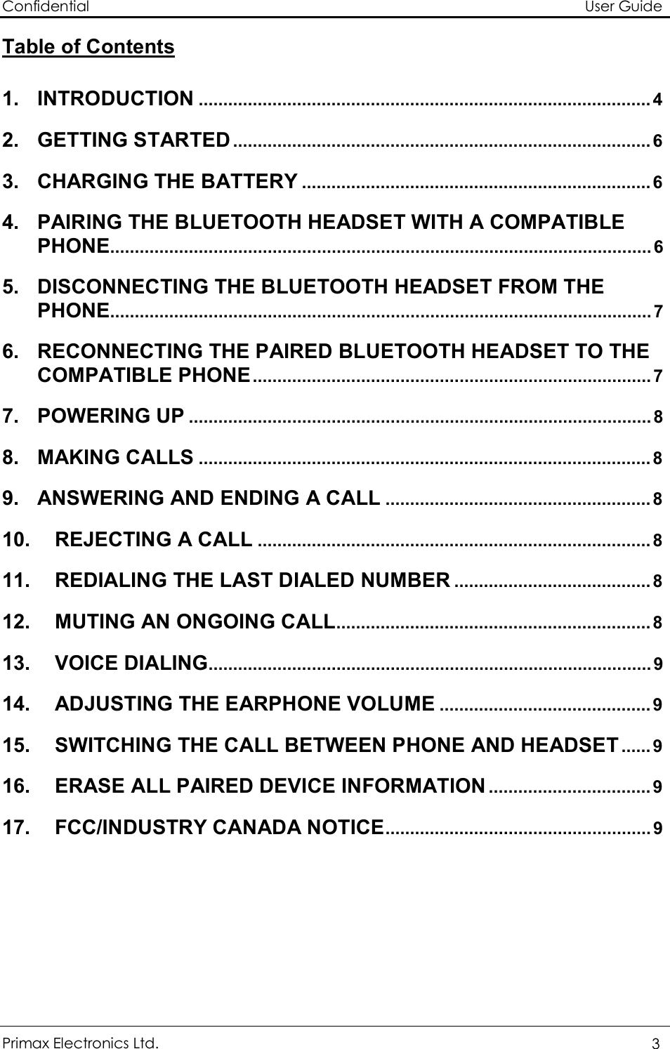 Confidential                                                                                                          User Guide Primax Electronics Ltd.  3  Table of Contents  1. INTRODUCTION ............................................................................................4 2. GETTING STARTED .....................................................................................6 3. CHARGING THE BATTERY .......................................................................6 4. PAIRING THE BLUETOOTH HEADSET WITH A COMPATIBLE PHONE..............................................................................................................6 5. DISCONNECTING THE BLUETOOTH HEADSET FROM THE PHONE..............................................................................................................7 6. RECONNECTING THE PAIRED BLUETOOTH HEADSET TO THE COMPATIBLE PHONE.................................................................................7 7. POWERING UP ..............................................................................................8 8. MAKING CALLS ............................................................................................8 9. ANSWERING AND ENDING A CALL ......................................................8 10. REJECTING A CALL ................................................................................8 11. REDIALING THE LAST DIALED NUMBER ........................................8 12. MUTING AN ONGOING CALL................................................................8 13. VOICE DIALING..........................................................................................9 14. ADJUSTING THE EARPHONE VOLUME ...........................................9 15. SWITCHING THE CALL BETWEEN PHONE AND HEADSET......9 16. ERASE ALL PAIRED DEVICE INFORMATION .................................9 17. FCC/INDUSTRY CANADA NOTICE......................................................9        