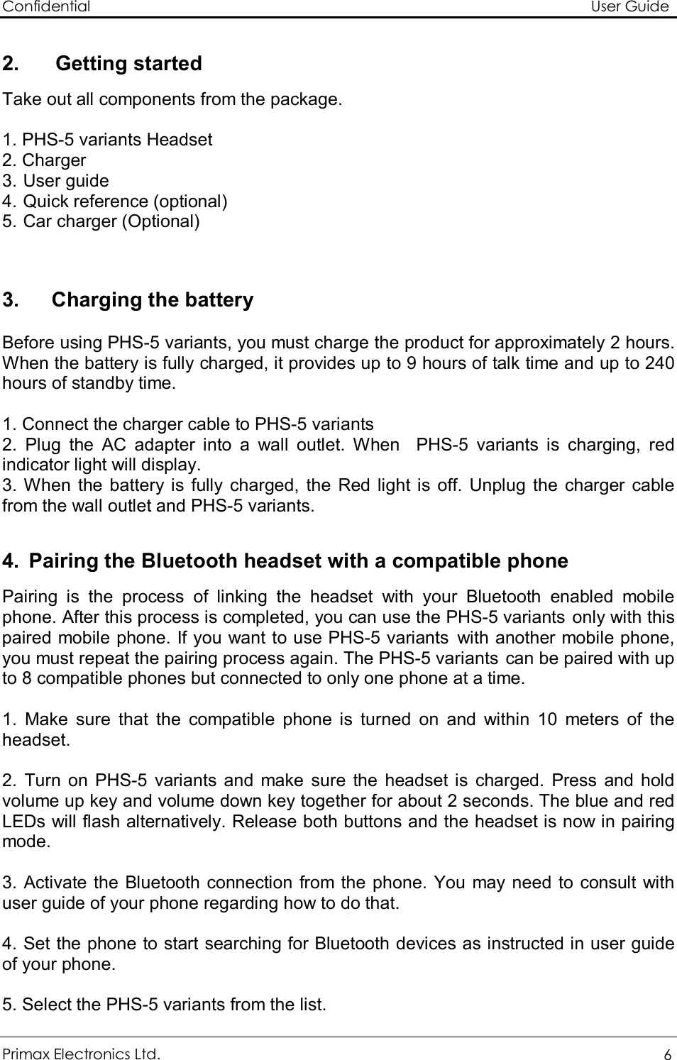 Confidential                                                                                                          User Guide Primax Electronics Ltd.  6  2. Getting started Take out all components from the package.  1. PHS-5 variants Headset  2. Charger 3.  User guide 4.  Quick reference (optional) 5.  Car charger (Optional)   3.     Charging the battery  Before using PHS-5 variants, you must charge the product for approximately 2 hours. When the battery is fully charged, it provides up to 9 hours of talk time and up to 240 hours of standby time.  1. Connect the charger cable to PHS-5 variants 2. Plug the AC adapter into a wall outlet. When  PHS-5 variants is charging, red indicator light will display. 3. When the battery is fully charged, the Red light is off. Unplug the charger cable from the wall outlet and PHS-5 variants.  4. Pairing the Bluetooth headset with a compatible phone Pairing is the process of linking the headset with your Bluetooth enabled mobile phone. After this process is completed, you can use the PHS-5 variants only with this paired mobile phone. If you want to use PHS-5 variants with another mobile phone, you must repeat the pairing process again. The PHS-5 variants can be paired with up to 8 compatible phones but connected to only one phone at a time.  1. Make sure that the compatible phone is turned on and within 10 meters of the headset.  2. Turn on PHS-5 variants and make sure the headset is charged. Press and hold volume up key and volume down key together for about 2 seconds. The blue and red LEDs will flash alternatively. Release both buttons and the headset is now in pairing mode.   3. Activate the Bluetooth connection from the phone. You may need to consult with  user guide of your phone regarding how to do that.  4. Set the phone to start searching for Bluetooth devices as instructed in user guide of your phone.  5. Select the PHS-5 variants from the list. 