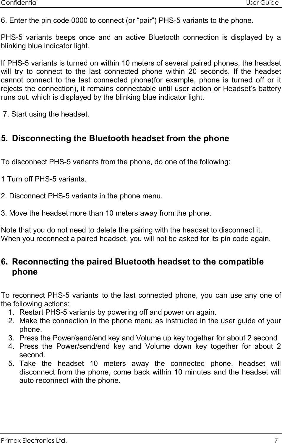 Confidential                                                                                                          User Guide Primax Electronics Ltd.  7  6. Enter the pin code 0000 to connect (or “pair”) PHS-5 variants to the phone.   PHS-5 variants beeps once and an active Bluetooth connection is displayed by a blinking blue indicator light.  If PHS-5 variants is turned on within 10 meters of several paired phones, the headset will try to connect to the last connected phone within 20 seconds. If the headset  cannot connect to the last connected phone(for example, phone is turned off or it rejects the connection), it remains connectable until user action or Headset’s battery runs out. which is displayed by the blinking blue indicator light.   7. Start using the headset.  5. Disconnecting the Bluetooth headset from the phone  To disconnect PHS-5 variants from the phone, do one of the following:  1 Turn off PHS-5 variants.  2. Disconnect PHS-5 variants in the phone menu.  3. Move the headset more than 10 meters away from the phone.  Note that you do not need to delete the pairing with the headset to disconnect it. When you reconnect a paired headset, you will not be asked for its pin code again.  6. Reconnecting the paired Bluetooth headset to the compatible phone  To reconnect PHS-5 variants to the last connected phone, you can use any one of the following actions: 1. Restart PHS-5 variants by powering off and power on again. 2. Make the connection in the phone menu as instructed in the user guide of your phone. 3. Press the Power/send/end key and Volume up key together for about 2 second 4. Press the Power/send/end key and Volume down key together for about 2 second. 5. Take the headset 10 meters away the connected phone, headset will disconnect from the phone, come back within 10 minutes and the headset will auto reconnect with the phone.    
