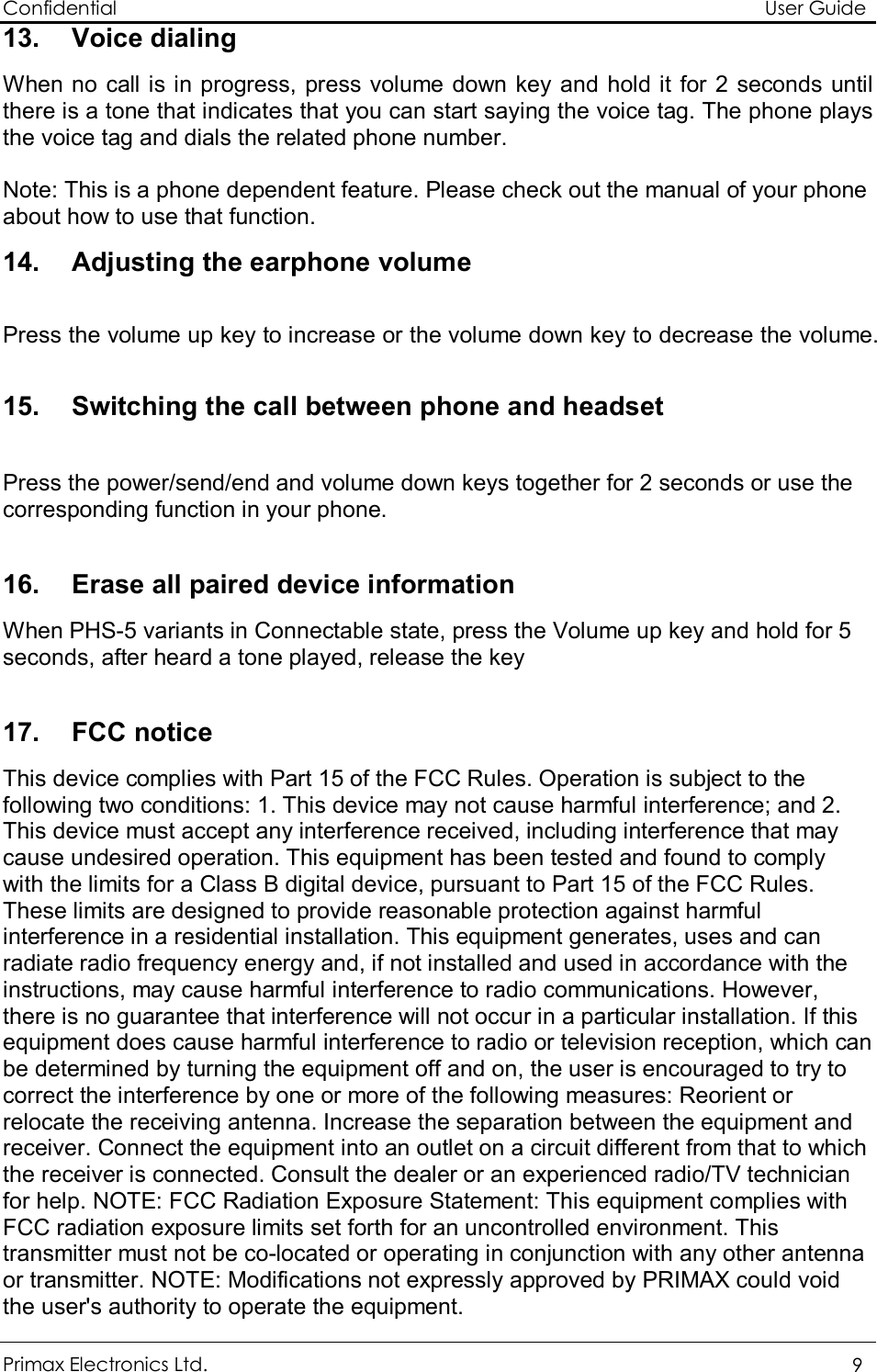 Confidential                                                                                                          User Guide Primax Electronics Ltd.  9 13. Voice dialing  When no call is in progress, press volume down key and hold it for 2 seconds until there is a tone that indicates that you can start saying the voice tag. The phone plays the voice tag and dials the related phone number.   Note: This is a phone dependent feature. Please check out the manual of your phone about how to use that function. 14. Adjusting the earphone volume  Press the volume up key to increase or the volume down key to decrease the volume.  15. Switching the call between phone and headset  Press the power/send/end and volume down keys together for 2 seconds or use the corresponding function in your phone.  16. Erase all paired device information When PHS-5 variants in Connectable state, press the Volume up key and hold for 5 seconds, after heard a tone played, release the key  17. FCC notice This device complies with Part 15 of the FCC Rules. Operation is subject to the following two conditions: 1. This device may not cause harmful interference; and 2. This device must accept any interference received, including interference that may cause undesired operation. This equipment has been tested and found to comply with the limits for a Class B digital device, pursuant to Part 15 of the FCC Rules. These limits are designed to provide reasonable protection against harmful interference in a residential installation. This equipment generates, uses and can radiate radio frequency energy and, if not installed and used in accordance with the instructions, may cause harmful interference to radio communications. However, there is no guarantee that interference will not occur in a particular installation. If this equipment does cause harmful interference to radio or television reception, which can be determined by turning the equipment off and on, the user is encouraged to try to correct the interference by one or more of the following measures: Reorient or relocate the receiving antenna. Increase the separation between the equipment and receiver. Connect the equipment into an outlet on a circuit different from that to which the receiver is connected. Consult the dealer or an experienced radio/TV technician for help. NOTE: FCC Radiation Exposure Statement: This equipment complies with FCC radiation exposure limits set forth for an uncontrolled environment. This transmitter must not be co-located or operating in conjunction with any other antenna or transmitter. NOTE: Modifications not expressly approved by PRIMAX could void the user&apos;s authority to operate the equipment. 