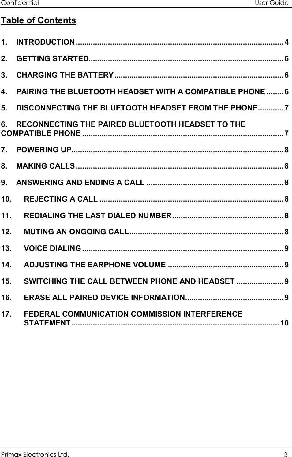 Confidential                                                                                                          User Guide Primax Electronics Ltd.  3  Table of Contents  1. INTRODUCTION.................................................................................................4 2. GETTING STARTED...........................................................................................6 3. CHARGING THE BATTERY...............................................................................6 4. PAIRING THE BLUETOOTH HEADSET WITH A COMPATIBLE PHONE........6 5. DISCONNECTING THE BLUETOOTH HEADSET FROM THE PHONE............7 6. RECONNECTING THE PAIRED BLUETOOTH HEADSET TO THE COMPATIBLE PHONE..............................................................................................7 7. POWERING UP...................................................................................................8 8. MAKING CALLS.................................................................................................8 9. ANSWERING AND ENDING A CALL................................................................8 10. REJECTING A CALL......................................................................................8 11. REDIALING THE LAST DIALED NUMBER....................................................8 12. MUTING AN ONGOING CALL........................................................................8 13. VOICE DIALING..............................................................................................9 14. ADJUSTING THE EARPHONE VOLUME......................................................9 15. SWITCHING THE CALL BETWEEN PHONE AND HEADSET......................9 16. ERASE ALL PAIRED DEVICE INFORMATION..............................................9 17. FEDERAL COMMUNICATION COMMISSION INTERFERENCE STATEMENT.................................................................................................10 