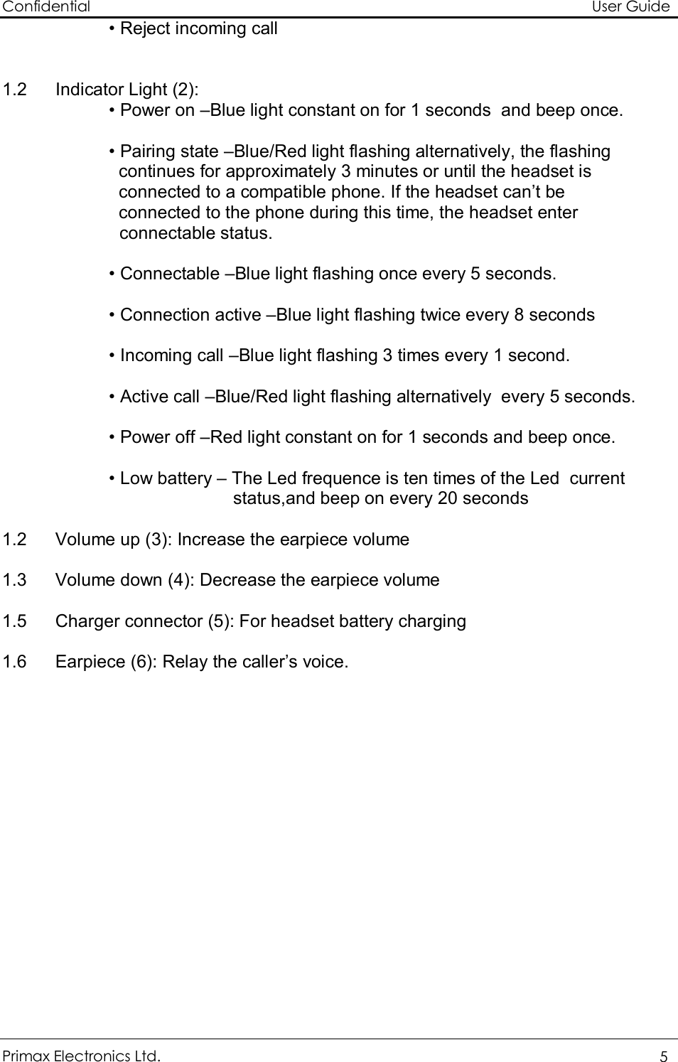 Confidential                                                                                                          User Guide Primax Electronics Ltd.  5 • Reject incoming call   1.2 Indicator Light (2): • Power on –Blue light constant on for 1 seconds  and beep once.  • Pairing state –Blue/Red light flashing alternatively, the flashing       continues for approximately 3 minutes or until the headset is      connected to a compatible phone. If the headset can’t be                            connected to the phone during this time, the headset enter connectable status.  • Connectable –Blue light flashing once every 5 seconds.  • Connection active –Blue light flashing twice every 8 seconds  • Incoming call –Blue light flashing 3 times every 1 second.  • Active call –Blue/Red light flashing alternatively  every 5 seconds.   • Power off –Red light constant on for 1 seconds and beep once.   • Low battery – The Led frequence is ten times of the Led  current status,and beep on every 20 seconds    1.2 Volume up (3): Increase the earpiece volume   1.3 Volume down (4): Decrease the earpiece volume   1.5 Charger connector (5): For headset battery charging  1.6 Earpiece (6): Relay the caller’s voice.  