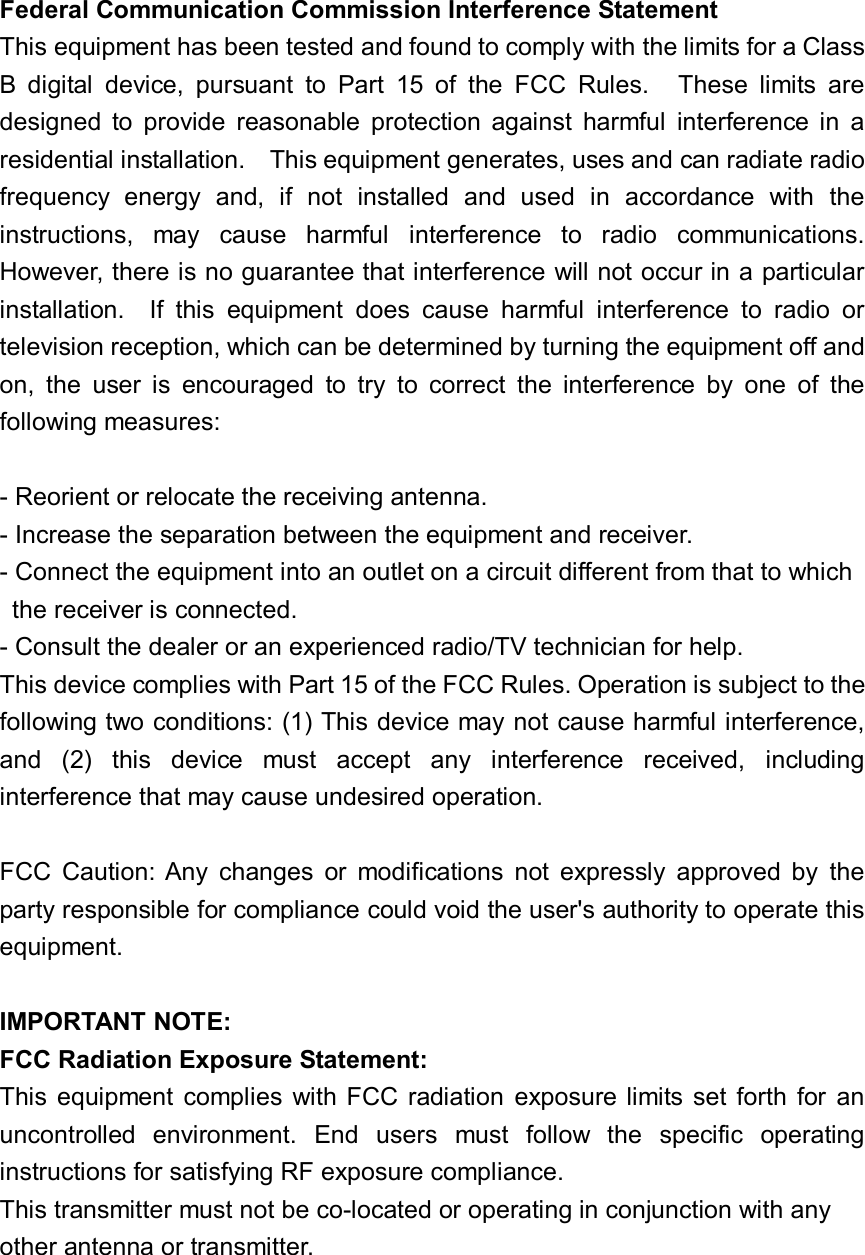 Federal Communication Commission Interference StatementThis equipment has been tested and found to comply with the limits for a ClassB digital device, pursuant to Part 15 of the FCC Rules.  These limits aredesigned to provide reasonable protection against harmful interference in aresidential installation.  This equipment generates, uses and can radiate radiofrequency energy and, if not installed and used in accordance with theinstructions, may cause harmful interference to radio communications.However, there is no guarantee that interference will not occur in a particularinstallation.  If this equipment does cause harmful interference to radio ortelevision reception, which can be determined by turning the equipment off andon, the user is encouraged to try to correct the interference by one of thefollowing measures:- Reorient or relocate the receiving antenna.- Increase the separation between the equipment and receiver.- Connect the equipment into an outlet on a circuit different from that to which the receiver is connected.- Consult the dealer or an experienced radio/TV technician for help.This device complies with Part 15 of the FCC Rules. Operation is subject to thefollowing two conditions: (1) This device may not cause harmful interference,and (2) this device must accept any interference received, includinginterference that may cause undesired operation.FCC Caution: Any changes or modifications not expressly approved by theparty responsible for compliance could void the user&apos;s authority to operate thisequipment.IMPORTANT NOTE:FCC Radiation Exposure Statement:This equipment complies with FCC radiation exposure limits set forth for anuncontrolled environment. End users must follow the specific operatinginstructions for satisfying RF exposure compliance.This transmitter must not be co-located or operating in conjunction with anyother antenna or transmitter.