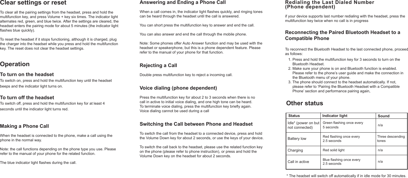 Clear settings or resetTo clear all the pairing settings from the headset, press and hold themultifunction key, and press Volume + key six times. The indicator light alternates red, green, and blue twice. After the settings are cleared, the headset enters the pairing mode for about 5 minutes (the indicator light flashes blue quickly).To reset the headset if it stops functioning, although it is charged, plugthe charger into the headset while you press and hold the multifunctionkey. The reset does not clear the headset settings.OperationTo turn on the headsetTo switch on, press and hold the multifunction key until the headset beeps and the indicator light turns on.To turn off the headsetTo switch off, press and hold the multifunction key for at least 4 seconds until the indicator light turns red.Making a Phone CallWhen the headset is connected to the phone, make a call using the phone in the normal way. Note: the call functions depending on the phone type you use. Please refer to the manual of your phone for the related function.The blue indicator light flashes during the call.Other statusAnswering and Ending a Phone CallWhen a call comes in, the indicator light flashes quickly, and ringing tones can be heard through the headset until the call is answered.You can short press the multifunction key to answer and end the call. You can also answer and end the call through the mobile phone.Note: Some phones offer Auto Answer function and may be used with the headset or speakerphone, but this is a phone dependent feature. Please refer to the manual of your phone for that function.Rejecting a CallDouble press multifunction key to reject a incoming call.Voice dialing (phone dependent)Press the multifunction key for about 2 to 3 seconds when there is no call in active to initial voice dialing, and one high tone can be heard. To terminate voice dialing, press the multifunction key briefly again. Voice dialing cannot be used during a callSwitching the Call between Phone and HeadsetTo switch the call from the headset to a connected device, press and holdthe Volume Down key for about 2 seconds, or use the keys of your device. To switch the call back to the headset, please use the related function key on the phone (please refer to phone instruction), or press and hold the Volume Down key on the headset for about 2 seconds.Redialing the Last Dialed Number (Phone dependent)  if your device supports last number redialing with the headset, press the multifunction key twice when no call is in progressReconnecting the Paired Bluetooth Headset to a Compatible PhoneTo reconnect the Bluetooth Headset to the last connected phone, proceed as follows:   1. Press and hold the multifunction key for 3 seconds to turn on the        Bluetooth Headset.   2. Make sure your phone is on and Bluetooth function is enabled.        Please refer to the phone’s user guide and make the connection in        the Bluetooth menu of your phone.   3. The phone should connect to the headset automatically. If not,        please refer to ‘Pairing the Bluetooth Headset with a Compatible        Phone’ section and performance pairing again,Status Indicator light SoundIdle* (power on but not connected)Battery lowChargingCall in activeRed solid lightThree descendingtonesn/an/an/aGreen flashing once every 5 secondsRed flashing once every 2.5 secondsBlue flashing once every  2.5 seconds* The headset will switch off automatically if in idle mode for 30 minutes.
