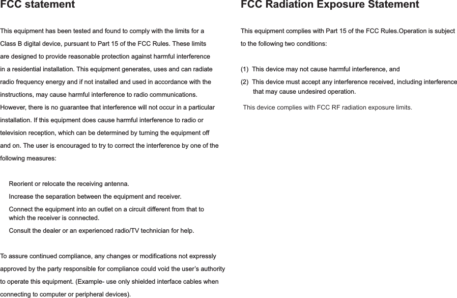 FCC statementThis equipment has been tested and found to comply with the limits for a Class B digital device, pursuant to Part 15 of the FCC Rules. These limits are designed to provide reasonable protection against harmful interference in a residential installation. This equipment generates, uses and can radiate radio frequency energy and if not installed and used in accordance with the instructions, may cause harmful interference to radio communications. However, there is no guarantee that interference will not occur in a particular                This device complies with FCC RF radiation exposure limits.installation. If this equipment does cause harmful interference to radio or television reception, which can be determined by turning the equipment off and on. The user is encouraged to try to correct the interference by one of the following measures:     Reorient or relocate the receiving antenna.     Increase the separation between the equipment and receiver.     Connect the equipment into an outlet on a circuit different from that to      which the receiver is connected.     Consult the dealer or an experienced radio/TV technician for help.To assure continued compliance, any changes or modifications not expressly approved by the party responsible for compliance could void the user’s authority to operate this equipment. (Example- use only shielded interface cables when connecting to computer or peripheral devices).FCC Radiation Exposure StatementThis equipment complies with Part 15 of the FCC Rules.Operation is subject to the following two conditions:(1)  This device may not cause harmful interference, and(2)  This device must accept any interference received, including interference        that may cause undesired operation. 