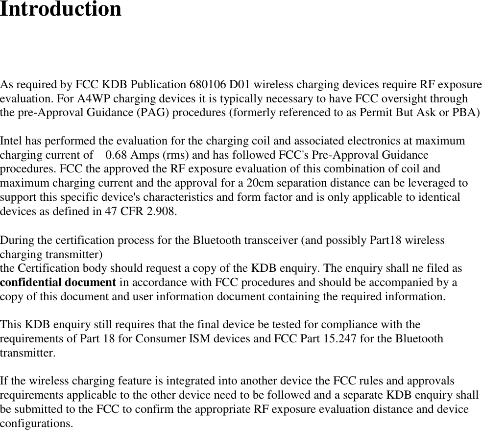 Introduction     As required by FCC KDB Publication 680106 D01 wireless charging devices require RF exposure evaluation. For A4WP charging devices it is typically necessary to have FCC oversight through the pre-Approval Guidance (PAG) procedures (formerly referenced to as Permit But Ask or PBA)      Intel has performed the evaluation for the charging coil and associated electronics at maximum charging current of    0.68 Amps (rms) and has followed FCC&apos;s Pre-Approval Guidance procedures. FCC the approved the RF exposure evaluation of this combination of coil and maximum charging current and the approval for a 20cm separation distance can be leveraged to support this specific device&apos;s characteristics and form factor and is only applicable to identical devices as defined in 47 CFR 2.908.  During the certification process for the Bluetooth transceiver (and possibly Part18 wireless charging transmitter) the Certification body should request a copy of the KDB enquiry. The enquiry shall ne filed as confidential document in accordance with FCC procedures and should be accompanied by a copy of this document and user information document containing the required information.  This KDB enquiry still requires that the final device be tested for compliance with the requirements of Part 18 for Consumer ISM devices and FCC Part 15.247 for the Bluetooth transmitter.  If the wireless charging feature is integrated into another device the FCC rules and approvals requirements applicable to the other device need to be followed and a separate KDB enquiry shall be submitted to the FCC to confirm the appropriate RF exposure evaluation distance and device configurations.                         