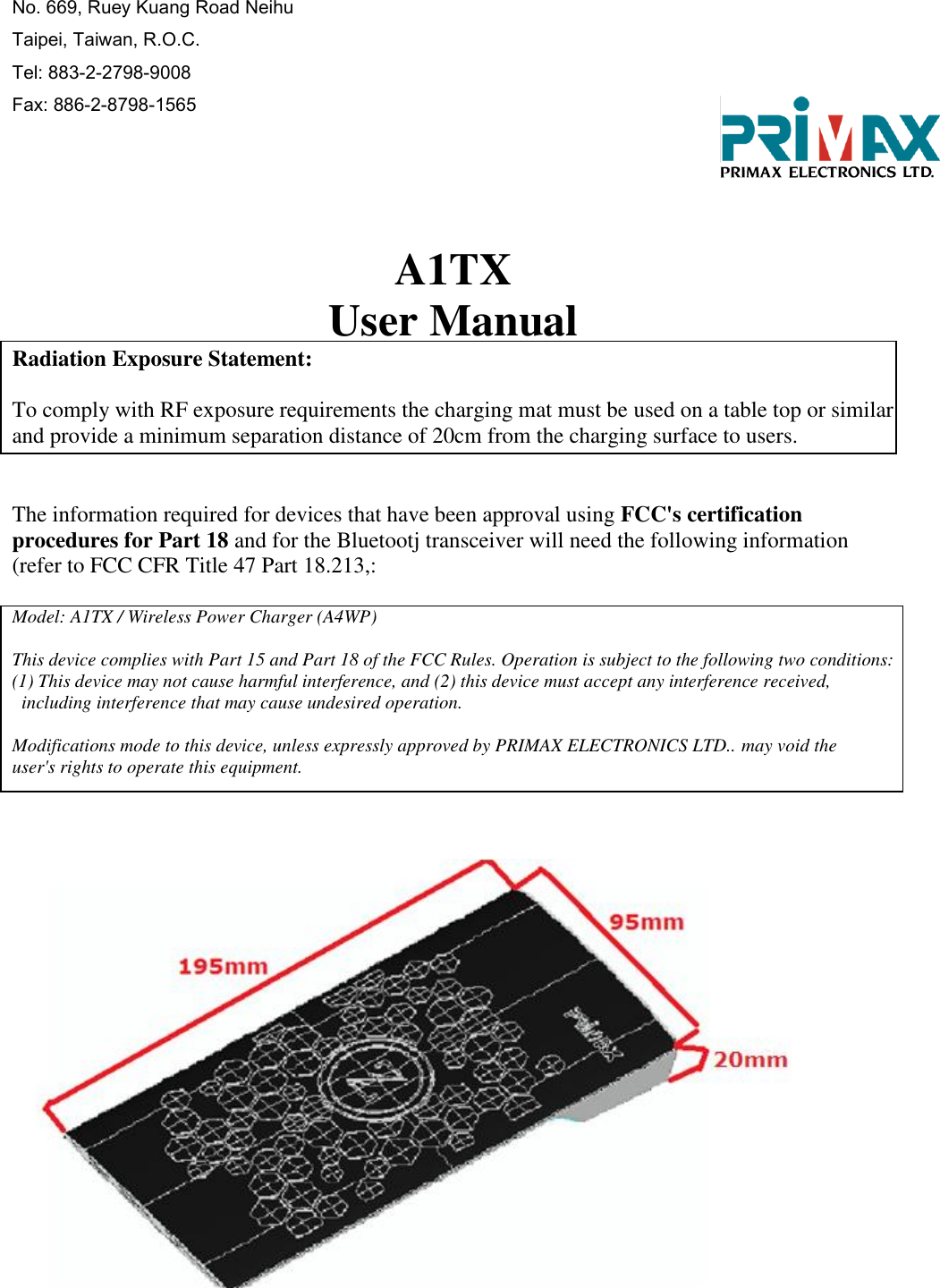 No. 669, Ruey Kuang Road Neihu Taipei, Taiwan, R.O.C. Tel: 883-2-2798-9008 Fax: 886-2-8798-1565      A1TX User Manual Radiation Exposure Statement:  To comply with RF exposure requirements the charging mat must be used on a table top or similar and provide a minimum separation distance of 20cm from the charging surface to users.   The information required for devices that have been approval using FCC&apos;s certification procedures for Part 18 and for the Bluetootj transceiver will need the following information (refer to FCC CFR Title 47 Part 18.213,:  Model: A1TX / Wireless Power Charger (A4WP)  This device complies with Part 15 and Part 18 of the FCC Rules. Operation is subject to the following two conditions: (1) This device may not cause harmful interference, and (2) this device must accept any interference received,   including interference that may cause undesired operation.  Modifications mode to this device, unless expressly approved by PRIMAX ELECTRONICS LTD.. may void the   user&apos;s rights to operate this equipment.            