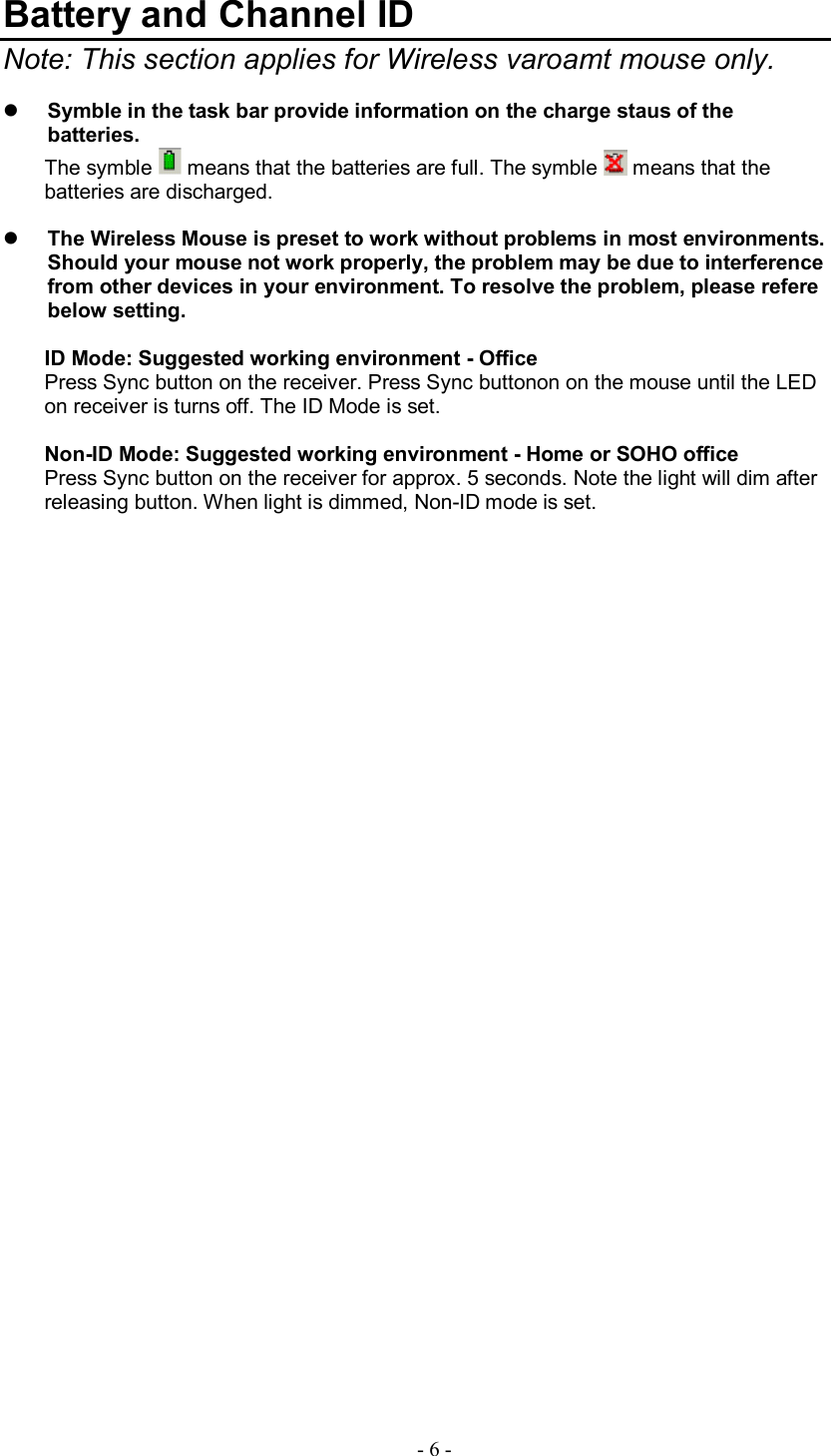   - 6 - Battery and Channel ID    Note: This section applies for Wireless varoamt mouse only.  l Symble in the task bar provide information on the charge staus of the batteries. The symble   means that the batteries are full. The symble   means that the batteries are discharged.  l The Wireless Mouse is preset to work without problems in most environments. Should your mouse not work properly, the problem may be due to interference from other devices in your environment. To resolve the problem, please refere below setting.  ID Mode: Suggested working environment - Office Press Sync button on the receiver. Press Sync buttonon on the mouse until the LED on receiver is turns off. The ID Mode is set.  Non-ID Mode: Suggested working environment - Home or SOHO office Press Sync button on the receiver for approx. 5 seconds. Note the light will dim after releasing button. When light is dimmed, Non-ID mode is set.