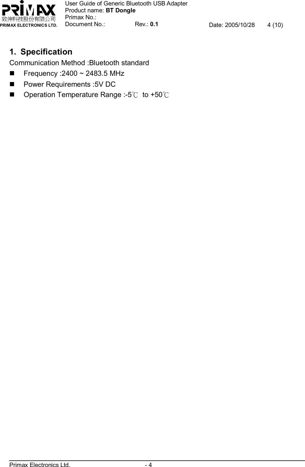    致伸科技股份有限公司 PRIMAX ELECTRONICS LTD. User Guide of Generic Bluetooth USB Adapter Product name: BT Dongle Primax No.: Document No.:          Rev.: 0.1 Date: 2005/10/28  4 (10)  Primax Electronics Ltd.                         - 4  1. Specification Communication Method :Bluetooth standard n Frequency :2400 ~ 2483.5 MHz n Power Requirements :5V DC n Operation Temperature Range :-5℃ to +50℃ 