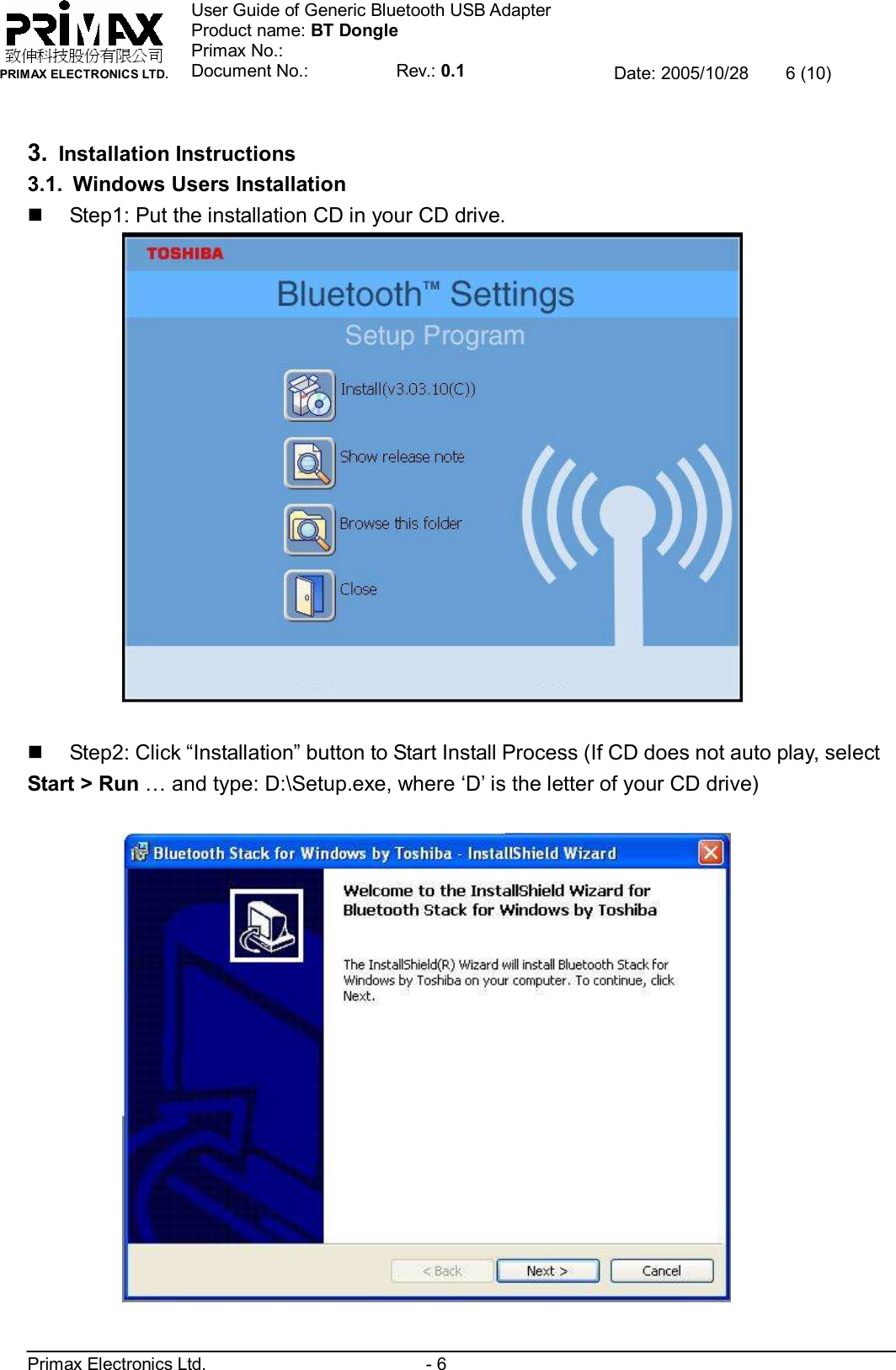    致伸科技股份有限公司 PRIMAX ELECTRONICS LTD. User Guide of Generic Bluetooth USB Adapter Product name: BT Dongle Primax No.: Document No.:          Rev.: 0.1 Date: 2005/10/28  6 (10)  Primax Electronics Ltd.                         - 6  3. Installation Instructions 3.1. Windows Users Installation n Step1: Put the installation CD in your CD drive.   n Step2: Click “Installation” button to Start Install Process (If CD does not auto play, select Start &gt; Run … and type: D:\Setup.exe, where ‘D’ is the letter of your CD drive)    