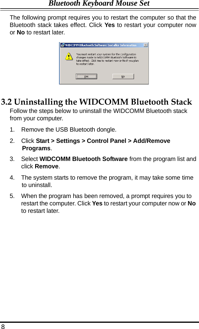 Bluetooth Keyboard Mouse Set  The following prompt requires you to restart the computer so that the Bluetooth stack takes effect. Click Yes to restart your computer now or No to restart later.           3.2 Uninstalling the WIDCOMM Bluetooth Stack Follow the steps below to uninstall the WIDCOMM Bluetooth stack from your computer.  1.  Remove the USB Bluetooth dongle.  2.  Click Start &gt; Settings &gt; Control Panel &gt; Add/Remove Programs.  3.  Select WIDCOMM Bluetooth Software from the program list and click Remove.  4.  The system starts to remove the program, it may take some time to uninstall.  5.  When the program has been removed, a prompt requires you to restart the computer. Click Yes to restart your computer now or No to restart later.                   8 