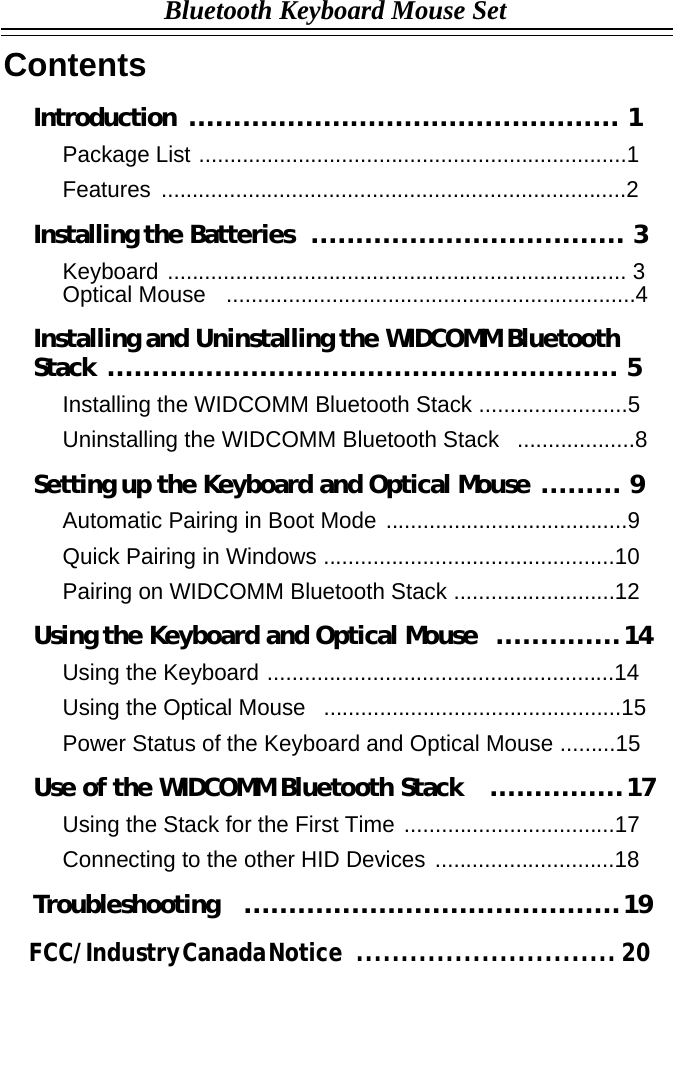    Contents Bluetooth Keyboard Mouse Set     Introduction ................................................ 1  Package List .....................................................................1  Features ...........................................................................2  Installing the Batteries  ................................... 3  Keyboard .......................................................................... 3 Optical Mouse  ..................................................................4  Installing and Uninstalling the WIDCOMM Bluetooth Stack ......................................................... 5  Installing the WIDCOMM Bluetooth Stack ........................5  Uninstalling the WIDCOMM Bluetooth Stack  ...................8  Setting up the Keyboard and Optical Mouse ......... 9  Automatic Pairing in Boot Mode .......................................9  Quick Pairing in Windows ...............................................10  Pairing on WIDCOMM Bluetooth Stack ..........................12  Using the Keyboard and Optical Mouse   .............. 14  Using the Keyboard ........................................................14  Using the Optical Mouse  ................................................15  Power Status of the Keyboard and Optical Mouse .........15  Use of the WIDCOMM Bluetooth Stack   ............... 17  Using the Stack for the First Time ..................................17  Connecting to the other HID Devices .............................18  Troubleshooting  .......................................... 19                      FCC/ Industry Canada Notice     .............................  20 