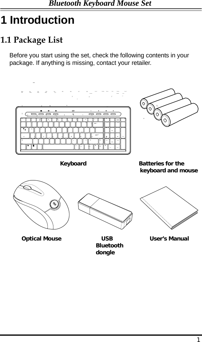 Bluetooth Keyboard Mouse Set  1 Introduction   1.1 Package List  Before you start using the set, check the following contents in your package. If anything is missing, contact your retailer.    WWW  Esc             F1               F2               F3               F4               F5               F6               F7               F8               F9               F10            F11             F12                Print  Insert                 Delete  Home  End  Pause                  Scroll )(                                         _ Screen + Break /  Lock _ !~                       @                  #              $ ^%                                        &amp; *                                                                                               *Num  Lock ` Tab 1              2             3             4             5             6             7             8             9              0                -           = Q             W            E              R             T              Y              U             I               O             P              {               }               |  8                             +7                             9                               ][                               \ Home PgUp Caps Lock  A              S             D             F              G             H             J              K             L              : ;            &quot; &apos; Enter 54                             6  Shift Z             X              C             V              B              N             M             &lt;           &gt;           ? Shift 21                              3 Enter  Ctrl  Alt ,        . Alt / Page                Page                  Ctrl End 0 PgDn . Up                      Down Ins Del   Keyboard                   Batteries for the keyboard and mouse                     Optical Mouse              USB Bluetooth dongle           User’s Manual               1 