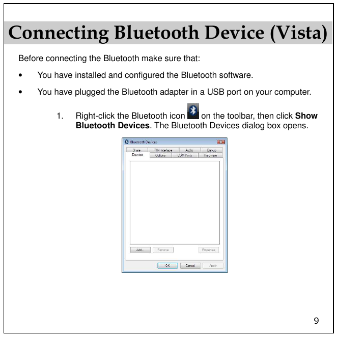 9 Connecting Bluetooth Device (Vista) Before connecting the Bluetooth make sure that: •  You have installed and configured the Bluetooth software.  •  You have plugged the Bluetooth adapter in a USB port on your computer. 1.  Right-click the Bluetooth icon   on the toolbar, then click Show Bluetooth Devices. The Bluetooth Devices dialog box opens.   