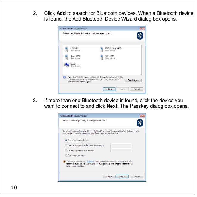 10 2.  Click Add to search for Bluetooth devices. When a Bluetooth device is found, the Add Bluetooth Device Wizard dialog box opens.   3.  If more than one Bluetooth device is found, click the device you want to connect to and click Next. The Passkey dialog box opens.  