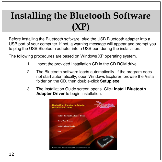 12 Installing the Bluetooth Software (XP) Before installing the Bluetooth software, plug the USB Bluetooth adapter into a USB port of your computer. If not, a warning message will appear and prompt you to plug the USB Bluetooth adapter into a USB port during the installation.  The following procedures are based on Windows XP operating system. 1.  Insert the provided Installation CD in the CD ROM drive. 2.  The Bluetooth software loads automatically. If the program does not start automatically, open Windows Explorer, browse the Vista folder on the CD, then double-click Setup.exe.  3.  The Installation Guide screen opens. Click Install Bluetooth Adapter Driver to begin installation.  