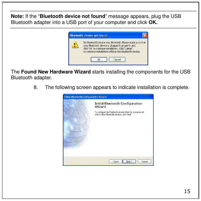 15 Note: If the “Bluetooth device not found” message appears, plug the USB Bluetooth adapter into a USB port of your computer and click OK.  The Found New Hardware Wizard starts installing the components for the USB Bluetooth adapter. 8.  The following screen appears to indicate installation is complete.  