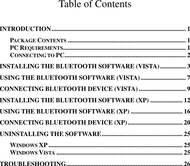 Table of Contents INTRODUCTION................................................................................... 1 PACKAGE CONTENTS......................................................................... 1 PC REQUIREMENTS............................................................................ 1 CONNECTING TO PC........................................................................... 2 INSTALLING THE BLUETOOTH SOFTWARE (VISTA)................ 3 USING THE BLUETOOTH SOFTWARE (VISTA)............................ 7 CONNECTING BLUETOOTH DEVICE (VISTA) ............................. 9 INSTALLING THE BLUETOOTH SOFTWARE (XP) .................... 12 USING THE BLUETOOTH SOFTWARE (XP) ................................ 16 CONNECTING BLUETOOTH DEVICE (XP).................................. 20 UNINSTALLING THE SOFTWARE.................................................. 25 WINDOWS XP................................................................................... 25 WINDOWS VISTA.............................................................................. 25 TROUBLESHOOTING........................................................................ 26 