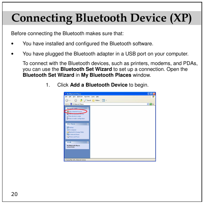 20 Connecting Bluetooth Device (XP) Before connecting the Bluetooth makes sure that: •  You have installed and configured the Bluetooth software.  •  You have plugged the Bluetooth adapter in a USB port on your computer. To connect with the Bluetooth devices, such as printers, modems, and PDAs, you can use the Bluetooth Set Wizard to set up a connection. Open the Bluetooth Set Wizard in My Bluetooth Places window.  1.  Click Add a Bluetooth Device to begin.   