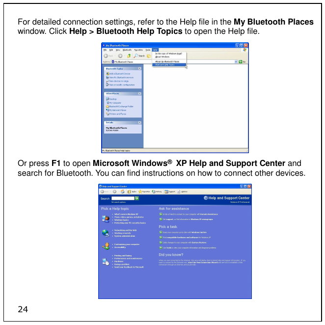 24 For detailed connection settings, refer to the Help file in the My Bluetooth Places window. Click Help &gt; Bluetooth Help Topics to open the Help file.  Or press F1 to open Microsoft Windows®  XP Help and Support Center and search for Bluetooth. You can find instructions on how to connect other devices.  