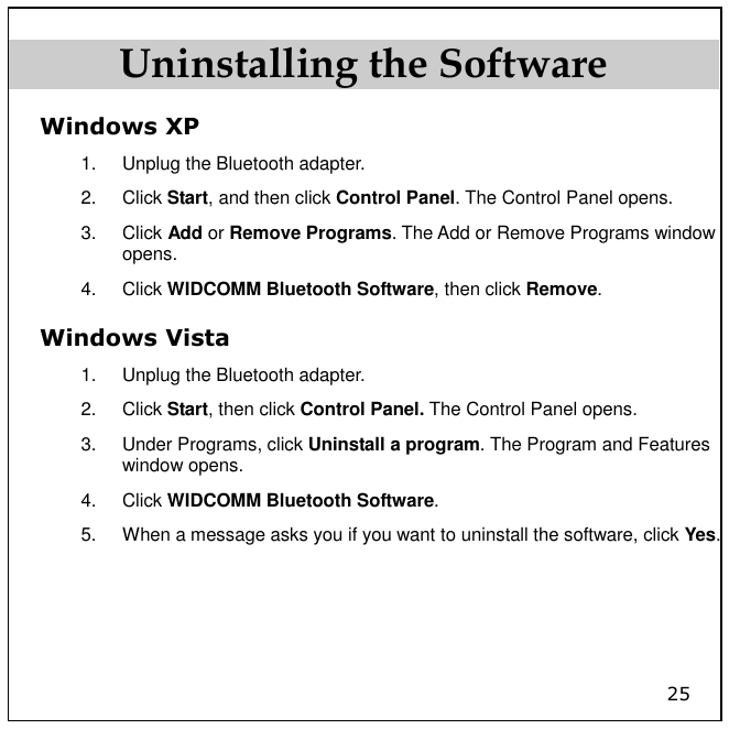 25 Uninstalling the Software Windows XP 1.  Unplug the Bluetooth adapter. 2.  Click Start, and then click Control Panel. The Control Panel opens. 3.  Click Add or Remove Programs. The Add or Remove Programs window opens. 4.  Click WIDCOMM Bluetooth Software, then click Remove. Windows Vista 1.  Unplug the Bluetooth adapter. 2.  Click Start, then click Control Panel. The Control Panel opens. 3.  Under Programs, click Uninstall a program. The Program and Features window opens. 4.  Click WIDCOMM Bluetooth Software. 5.  When a message asks you if you want to uninstall the software, click Yes.