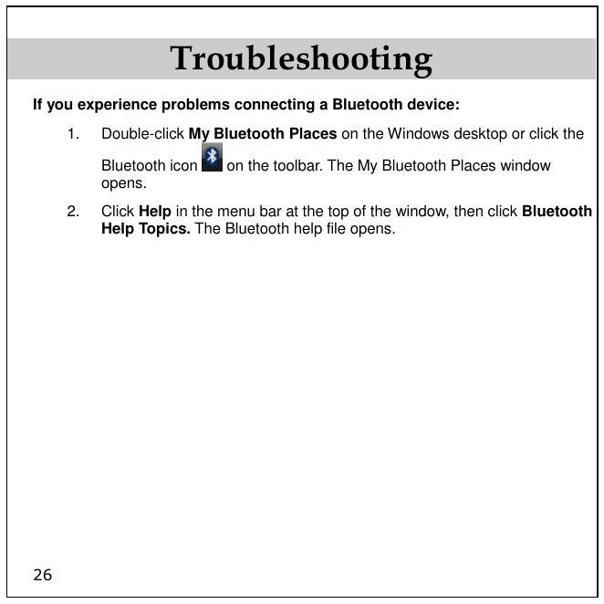 26 Troubleshooting If you experience problems connecting a Bluetooth device: 1.  Double-click My Bluetooth Places on the Windows desktop or click the Bluetooth icon   on the toolbar. The My Bluetooth Places window opens. 2.  Click Help in the menu bar at the top of the window, then click Bluetooth Help Topics. The Bluetooth help file opens. 