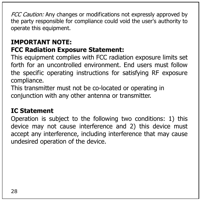 28 FCC Caution: Any changes or modifications not expressly approved by the party responsible for compliance could void the user&apos;s authority to operate this equipment.  IMPORTANT NOTE: FCC Radiation Exposure Statement: This equipment complies with FCC radiation exposure limits set forth for  an  uncontrolled  environment. End users  must follow the  specific  operating  instructions  for  satisfying  RF  exposure compliance. This transmitter must not be co-located or operating in conjunction with any other antenna or transmitter.  IC Statement Operation  is  subject  to  the  following  two  conditions:  1)  this device  may  not  cause  interference  and  2)  this  device  must accept any interference, including interference that may cause undesired operation of the device.   