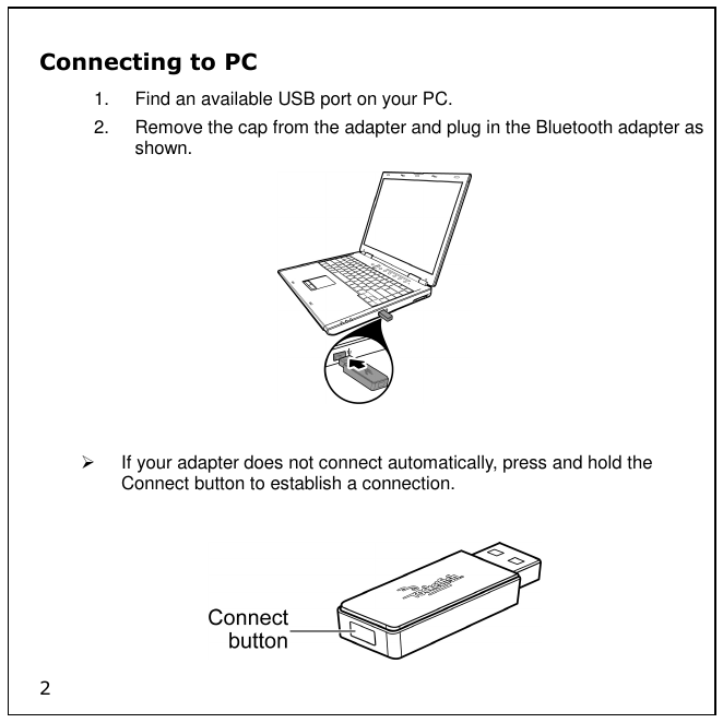 2 Connecting to PC 1.  Find an available USB port on your PC. 2.  Remove the cap from the adapter and plug in the Bluetooth adapter as shown.     If your adapter does not connect automatically, press and hold the Connect button to establish a connection.   