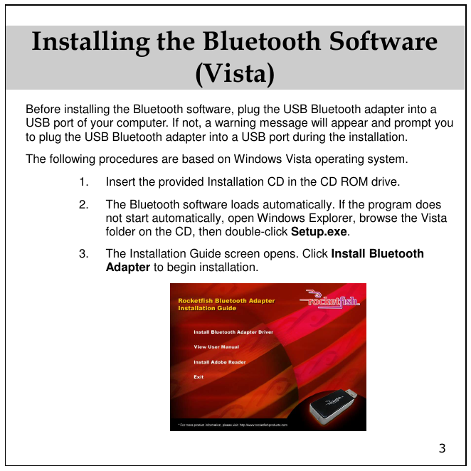 3 Installing the Bluetooth Software (Vista) Before installing the Bluetooth software, plug the USB Bluetooth adapter into a USB port of your computer. If not, a warning message will appear and prompt you to plug the USB Bluetooth adapter into a USB port during the installation.  The following procedures are based on Windows Vista operating system. 1.  Insert the provided Installation CD in the CD ROM drive. 2.  The Bluetooth software loads automatically. If the program does not start automatically, open Windows Explorer, browse the Vista folder on the CD, then double-click Setup.exe. 3.  The Installation Guide screen opens. Click Install Bluetooth Adapter to begin installation.  