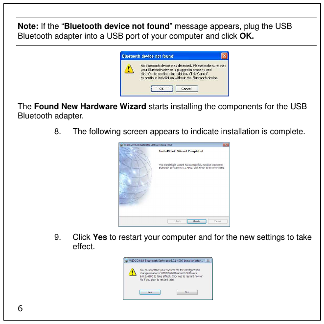 6 Note: If the “Bluetooth device not found” message appears, plug the USB Bluetooth adapter into a USB port of your computer and click OK.  The Found New Hardware Wizard starts installing the components for the USB Bluetooth adapter. 8.  The following screen appears to indicate installation is complete.  9.  Click Yes to restart your computer and for the new settings to take effect. 