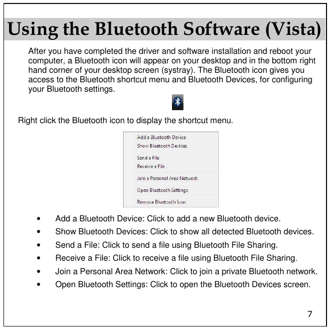7 Using the Bluetooth Software (Vista) After you have completed the driver and software installation and reboot your computer, a Bluetooth icon will appear on your desktop and in the bottom right hand corner of your desktop screen (systray). The Bluetooth icon gives you access to the Bluetooth shortcut menu and Bluetooth Devices, for configuring your Bluetooth settings.  Right click the Bluetooth icon to display the shortcut menu.  •  Add a Bluetooth Device: Click to add a new Bluetooth device. •  Show Bluetooth Devices: Click to show all detected Bluetooth devices. •  Send a File: Click to send a file using Bluetooth File Sharing. •  Receive a File: Click to receive a file using Bluetooth File Sharing. •  Join a Personal Area Network: Click to join a private Bluetooth network. •  Open Bluetooth Settings: Click to open the Bluetooth Devices screen. 