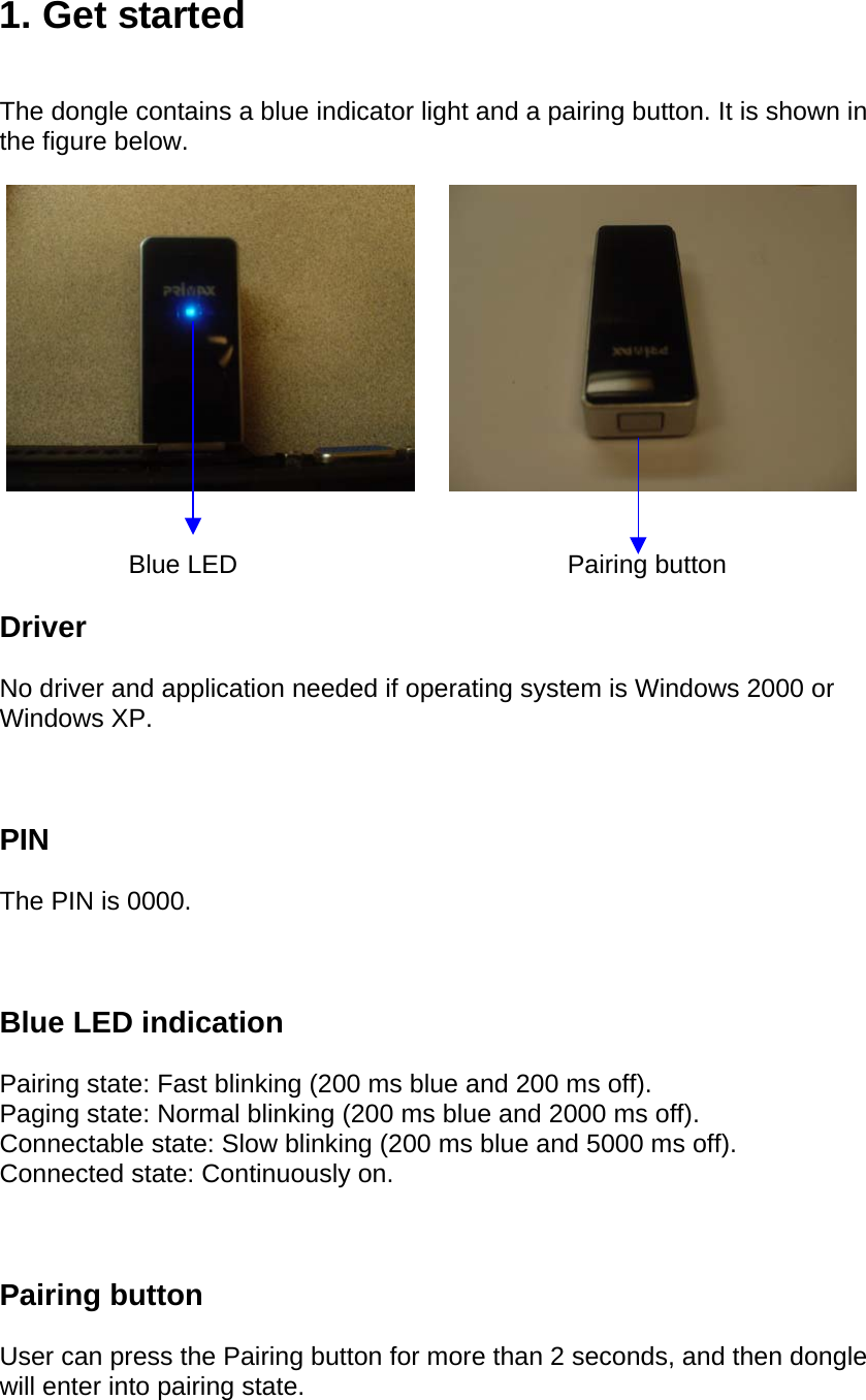 1. Get started   The dongle contains a blue indicator light and a pairing button. It is shown in the figure below.                              Blue LED                                              Pairing button  Driver  No driver and application needed if operating system is Windows 2000 or Windows XP.    PIN  The PIN is 0000.    Blue LED indication  Pairing state: Fast blinking (200 ms blue and 200 ms off). Paging state: Normal blinking (200 ms blue and 2000 ms off). Connectable state: Slow blinking (200 ms blue and 5000 ms off). Connected state: Continuously on.    Pairing button  User can press the Pairing button for more than 2 seconds, and then dongle will enter into pairing state.  