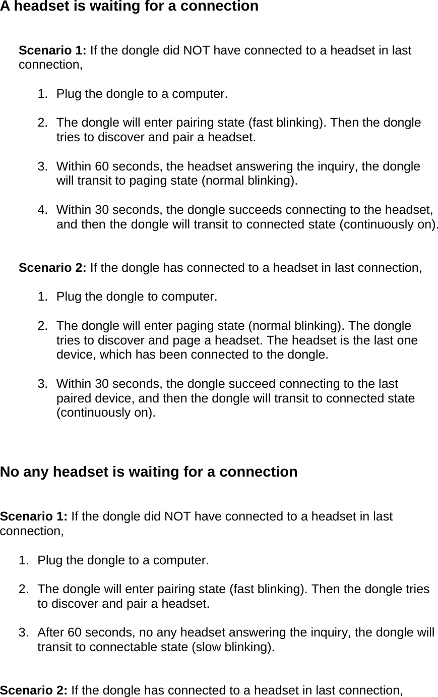 A headset is waiting for a connection   Scenario 1: If the dongle did NOT have connected to a headset in last connection,  1.  Plug the dongle to a computer.  2.  The dongle will enter pairing state (fast blinking). Then the dongle tries to discover and pair a headset.  3.  Within 60 seconds, the headset answering the inquiry, the dongle will transit to paging state (normal blinking).  4.  Within 30 seconds, the dongle succeeds connecting to the headset, and then the dongle will transit to connected state (continuously on).   Scenario 2: If the dongle has connected to a headset in last connection,  1.  Plug the dongle to computer.  2.  The dongle will enter paging state (normal blinking). The dongle tries to discover and page a headset. The headset is the last one device, which has been connected to the dongle.  3.  Within 30 seconds, the dongle succeed connecting to the last paired device, and then the dongle will transit to connected state (continuously on).    No any headset is waiting for a connection   Scenario 1: If the dongle did NOT have connected to a headset in last connection,  1.  Plug the dongle to a computer.  2.  The dongle will enter pairing state (fast blinking). Then the dongle tries to discover and pair a headset.  3.  After 60 seconds, no any headset answering the inquiry, the dongle will transit to connectable state (slow blinking).   Scenario 2: If the dongle has connected to a headset in last connection,  