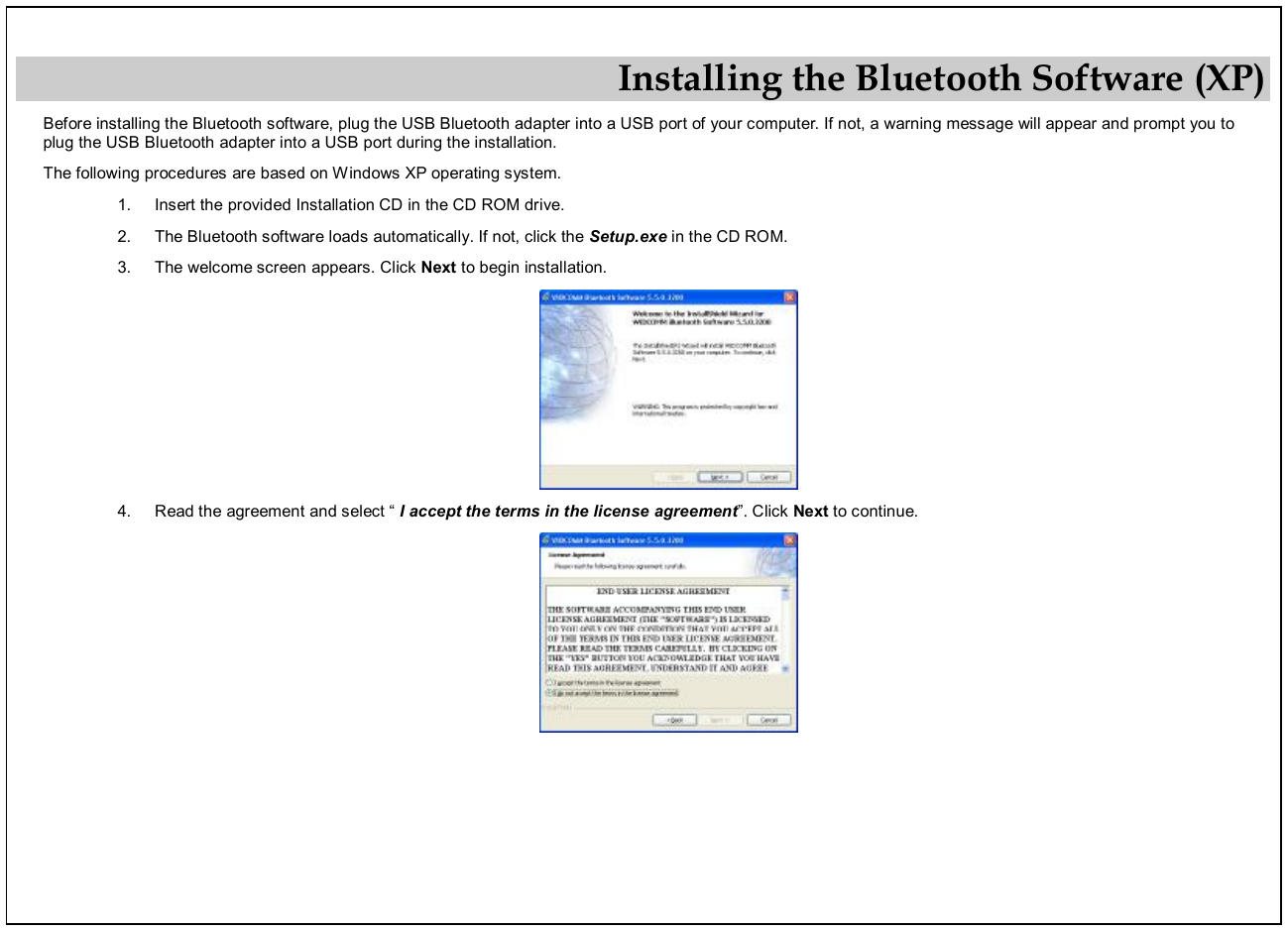 Installing the Bluetooth Software (XP) Before installing the Bluetooth software, plug the USB Bluetooth adapter into a USB port of your computer. If not, a warning message will appear and prompt you to plug the USB Bluetooth adapter into a USB port during the installation.  The following procedures are based on Windows XP operating system. 1.  Insert the provided Installation CD in the CD ROM drive. 2.  The Bluetooth software loads automatically. If not, click the Setup.exe in the CD ROM. 3.  The welcome screen appears. Click Next to begin installation.  4.  Read the agreement and select “ I accept the terms in the license agreement”. Click Next to continue.  