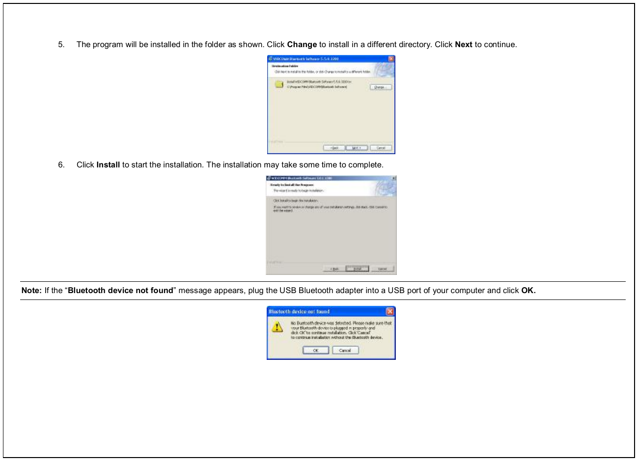  5.  The program will be installed in the folder as shown. Click Change to install in a different directory. Click Next to continue.  6.  Click Install to start the installation. The installation may take some time to complete.  Note: If the “Bluetooth device not found” message appears, plug the USB Bluetooth adapter into a USB port of your computer and click OK.  