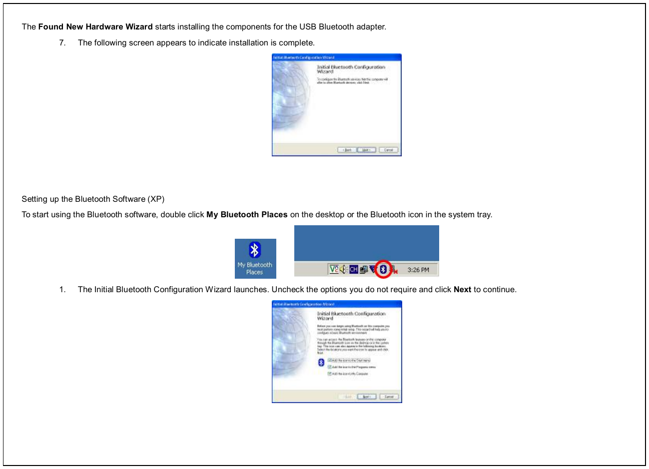 The Found New Hardware Wizard starts installing the components for the USB Bluetooth adapter. 7.  The following screen appears to indicate installation is complete.     Setting up the Bluetooth Software (XP) To start using the Bluetooth software, double click My Bluetooth Places on the desktop or the Bluetooth icon in the system tray.          1.  The Initial Bluetooth Configuration Wizard launches. Uncheck the options you do not require and click Next to continue.  