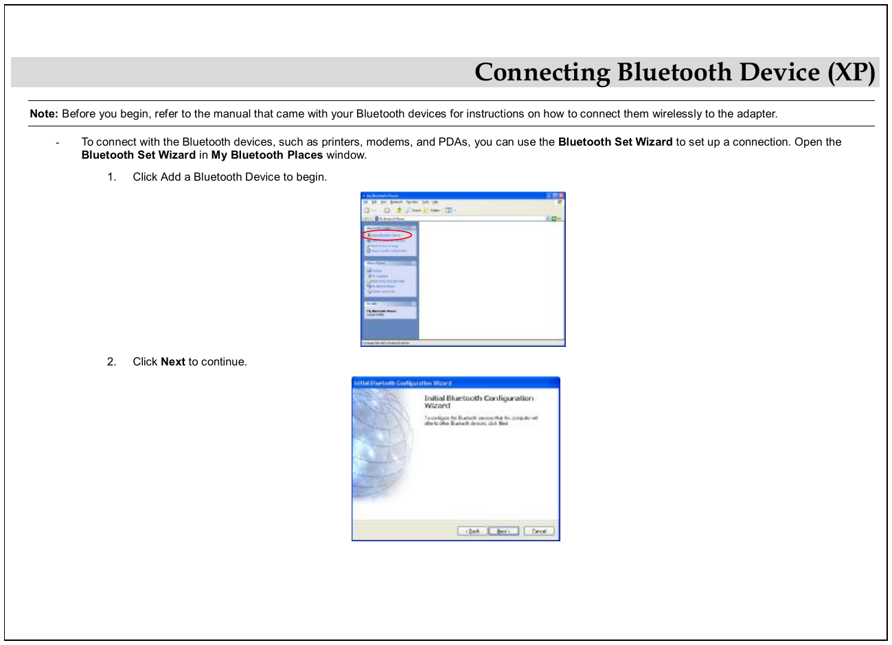  Connecting Bluetooth Device (XP) Note: Before you begin, refer to the manual that came with your Bluetooth devices for instructions on how to connect them wirelessly to the adapter. - To connect with the Bluetooth devices, such as printers, modems, and PDAs, you can use the Bluetooth Set Wizard to set up a connection. Open the Bluetooth Set Wizard in My Bluetooth Places window.  1.  Click Add a Bluetooth Device to begin.   2.  Click Next to continue.    