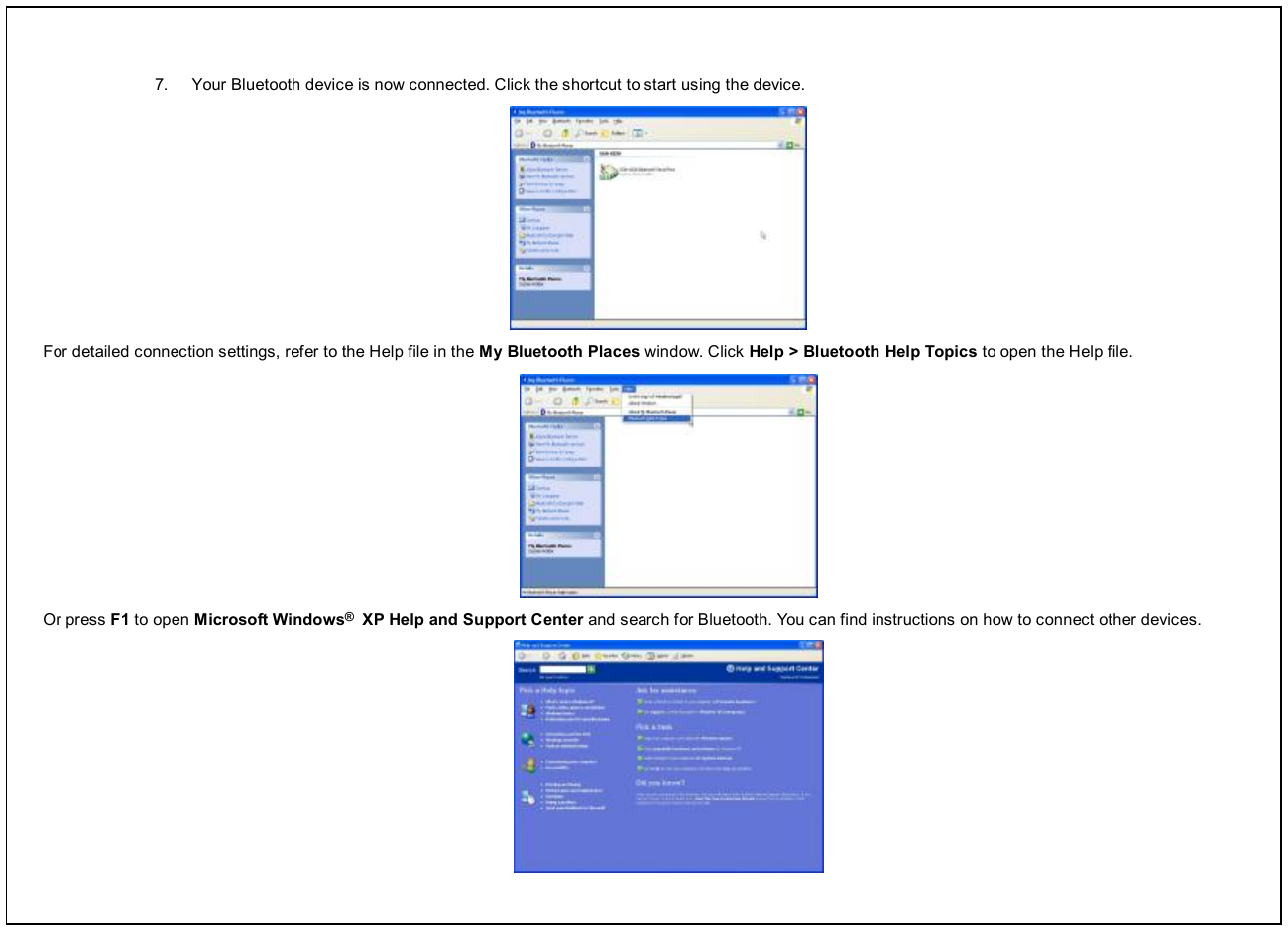  7.  Your Bluetooth device is now connected. Click the shortcut to start using the device.  For detailed connection settings, refer to the Help file in the My Bluetooth Places window. Click Help &gt; Bluetooth Help Topics to open the Help file.  Or press F1 to open Microsoft Windows®  XP Help and Support Center and search for Bluetooth. You can find instructions on how to connect other devices.  