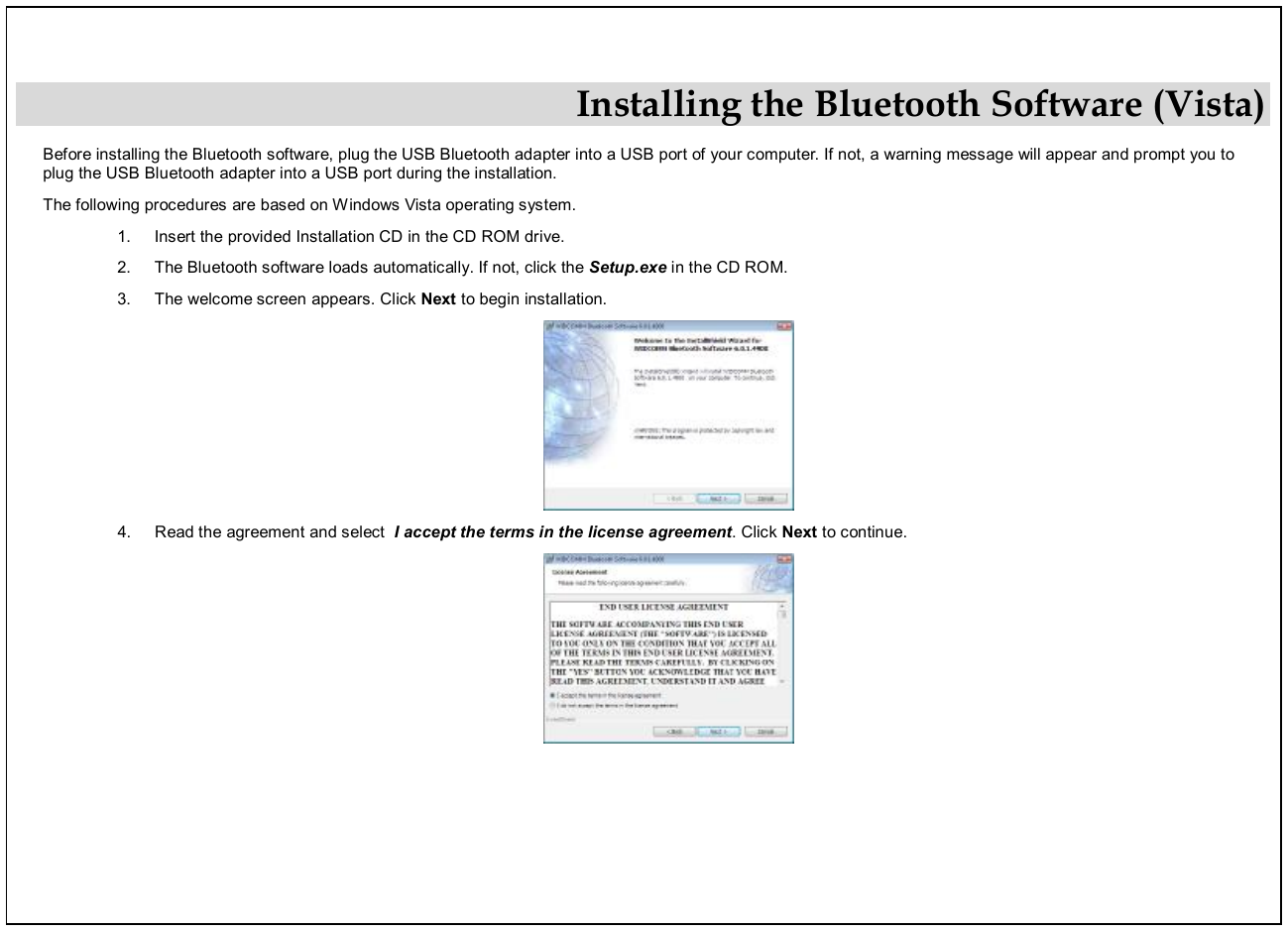  Installing the Bluetooth Software (Vista) Before installing the Bluetooth software, plug the USB Bluetooth adapter into a USB port of your computer. If not, a warning message will appear and prompt you to plug the USB Bluetooth adapter into a USB port during the installation.  The following procedures are based on Windows Vista operating system. 1.  Insert the provided Installation CD in the CD ROM drive. 2.  The Bluetooth software loads automatically. If not, click the Setup.exe in the CD ROM. 3.  The welcome screen appears. Click Next to begin installation.  4.  Read the agreement and select  I accept the terms in the license agreement. Click Next to continue.  